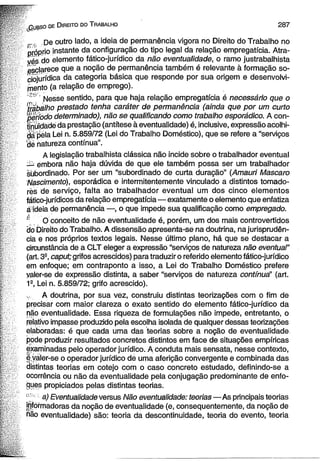 qubso de D ireito do T rabalho 2 8 7 
_ .. De outro lado, a ideia de permanência vigora no Direito do Trabalho no 
próprio instante da configuração do tipo legal da relação empregatícia. Atra­v 
é s , do ejemento fático-jurídico da não eventualidade, o ramo justrabalhista 
esclarece que a noção de permanência também é relevante à formação so-ciojurídica 
da categoria básica que responde por sua origem e desenvolvi­mento 
(a relação de emprego). 
Messe sentido, para que haja relação empregatícia é necessário que o 
Trabaiho prestado tenha caráter de permanência (ainda que por um curto 
período determinado), não se qualificando como trabalho esporádico. A con­tinuidade 
da prestação (antítese à eventualidade) é, inclusive, expressão acolhi­da 
pela Lei n. 5.859/72 (Lei do Trabalho Doméstico), que se refere a “serviços 
'dé natureza contínua”. 
A legislação trabalhista clássica não incide sobre o trabalhador eventual 
—; émbora não haja dúvida de que ele também possa ser um trabalhador 
subordinado. Por ser um “subordinado de curta duração” (Amauri Mascaro 
Nascimento), esporádica e intermitentemente vinculado a distintos tomado­res 
de serviço, falta ao trabalhador eventual um dos cinco elementos 
fático-jurídicos da relação empregatícia— exatamente o elemento que enfatiza 
a ideia de permanência —, o que impede sua qualificação como empregado. 
£ O conceito de não eventualidade é, porém, um dos mais controvertidos 
do Direito do Trabalho. A dissensão apresenta-se na doutrina, na jurisprudên­cia 
e nos próprios textos legais. Nesse último plano, há que se destacar a 
circunstância de a CLT eleger a expressão “serviços de natureza não eventual" 
(art. 3S, caput; grifos acrescidos) para traduzir o referido elemento fático-jurídico 
em enfoque; em contraponto a isso, a Lei do Trabalho Doméstico prefere 
yaler-se de expressão distinta, a saber “serviços de natureza contínua" (art. 
1S, Lei n. 5.859/72; grifo acrescido). 
A doutrina, por sua vez, construiu distintas teorizações com o fim de 
precisar com maior clareza o exato sentido do elemento fático-jurídico da 
não eventualidade. Essa riqueza de formulações não impede, entretanto, o 
relativo impasse produzido pela escolha isolada de qualquer dessas teorizações 
elaboradas: é que cada uma das teorias sobre a noção de eventualidade 
pode produzir resultados concretos distintos em face de situações empíricas 
examinadas pelo operador jurídico. A conduta mais sensata, nesse contexto, 
e valer-se o operador jurídico de uma aferição convergente e combinada das 
distintas teorias em cotejo com o caso concreto estudado, definindo-se a 
ocorrência ou não da eventualidade pela conjugação predominante de enfo­ques 
propiciados pelas distintas teorias. 
' 1 a) Eventualidade versus Não eventualidade: teorias—As principais teorias 
jnformadoras da noção de eventualidade (e, consequentemente, da noção de 
não eventualidade) são: teoria da descontinuidade, teoria do evento, teoria 
 