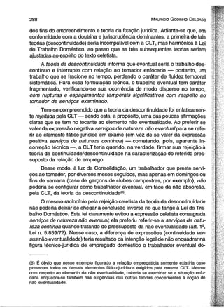 2 8 8 M aurício G odinho D elgado 
dos fins do empreendimento e teoria da fixação jurídica. Adiante-se que, em 
conformidade com a doutrina e jurisprudência dominantes, a primeira de tais 
teorias (descontinuidade) seria incompatível com a CLT, mas harmônica à Lei 
do Trabalho Doméstico, ao passo que as três subsequentes teorias seriam 
ajustadas ao espírito do texto celetista. 
A teoria da descontinuidade informa que eventual seria o trabalho des­contínuo 
e interrupto com relação ao tomador enfocado — portanto, um 
trabalho que se fracione no tempo, perdendo o caráter de fluidez temporal 
sistemática. Para essa formulação teórica, o trabalho eventual tem caráter 
fragmentado, verificando-se sua ocorrência de modo disperso no tempo, 
com rupturas e espaçamentos temporais significativos com respeito ao 
tomador de serviços examinado. 
Tem-se compreendido que a teoria da descontinuidade foi enfaticamen­te 
rejeitada pela CLT — sendo esta, a propósito, uma das poucas afirmações 
claras que se tem no tocante ao elemento não eventualidade. Ao preferir se 
valer da expressão negativa serviços de natureza não eventual para se refe­rir 
ao elemento fático-jurídico em exame (em vez de se valer da expressão 
positiva serviços de natureza contínua) — cometendo, pois, aparente in­correção 
técnica —, a CLT teria querido, na verdade, firmar sua rejeição à 
teoria da continuidade/descontinuidade na caracterização do referido pres­suposto 
da relação de emprego. 
Desse modo, à luz da Consolidação, um trabalhador que preste servi­ços 
ao tomador, por diversos meses seguidos, mas apenas em domingos ou 
fins de semana (caso de garçons de clubes campestres, por exemplo), não 
poderia se configurar como trabalhador eventual, em face da não absorção, 
pela CLT, da teoria da descontinuidade®. 
O mesmo raciocínio pela rejeição celetista da teoria da descontinuidade 
não poderia deixar de chegar à conclusão inversa no que tange à Lei do Tra­balho 
Doméstico. Esta lei claramente evitou a expressão celetista consagrada 
serviços de natureza não eventual; ela preferiu referir-se a serviços de natu­reza 
contínua quando tratando do pressuposto da não eventualidade (art. 12, 
Lei n. 5.859/72). Nesse caso, a diferença de expressões (continuidade ver­sus 
não eventualidade) teria resultado da intenção legal de não enquadrar na 
figura técnico-jurídica de empregado doméstico o trabalhador eventual do- 
(8) É óbvio que nesse exemplo figurado a relação empregatícia somente existiria caso 
presentes todos os demais elementos fático-jurídicos exigidos pela mesma CLT. Mesmo 
com respeito ao elemento da não eventualidade, caberia se examinar se a situação enfo­cada 
enquadra-se também nas exigências das outras teorias concernentes à noção de 
não eventualidade. 
 