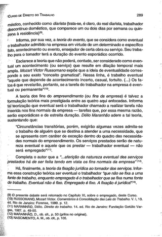 íG u r s o de D ir e ito do T ra b a lh o 2 8 9 
méstico, conhecido como diarista (trata-se, é claro, do real diarista, trabalhador 
descontínuo doméstico, que comparece um ou dois dias por semana ou quin­zena 
à residência)'9». 
Informa, por sua vez, a teoria do evento, que se considera como eventual 
o trabalhador admitido na empresa em virtude de um determinado e específico 
fato, acontecimento ou evento, ensejador de certa obra ou serviço. Seu traba­lho 
para o tomador terá a duração do evento esporádico ocorrido. 
Esclarece a teoria que não poderá, contudo, ser considerado como even-tuâl 
um acontecimento (ou serviço) que resulte em dilação temporal mais 
ampla. Mozart Victor Russomano expõe que a ideia de eventualidade corres­ponde 
a seu exato ‘‘conceito gramatical”. Nessa linha, é trabalho eventual 
“aquele que depende de acontecimento incerto, casual, fortuito. (...) Os fa­tos 
é que revelarão, portanto, se a tarefa do trabalhador na empresa é even­tual 
ou permanente”(10). 
A teoria dos fins do empreendimento (ou fins da empresa) é talvez a 
formulação teórica mais prestigiada entre as quatro aqui enfocadas. Informa 
tal teorização que eventual será o trabalhador chamado a realizar tarefa não 
inserida nos fins normais da empresa — tarefas que, por essa mesma razão, 
serão esporádicas e de estreita duração. Délio Maranhão adere a tal teoria, 
sustentando que: 
“Circunstâncias transitórias, porém, exigirão algumas vezes admita-se 
o trabalho de alguém que se destina a atender a uma necessidade, que 
se apresenta com caráter de exceção dentro do quadro das necessida­des 
normais do empreendimento. Os serviços prestados serão de natu­reza 
eventual e aquele que os prestar — trabalhador eventual — não 
será empregado”*11). 
; '' ' Completa o autor que a “...aferição da natureza eventual dos serviços 
prestados há de ser feita tendo em vista os fins normais da empresa” (12). 
Há, finalmente, a teoria da fixação jurídica ao tomador dos serviços. Infor­ma 
essa construção teórica ser eventual o trabalhador “que não se fixa a uma 
fonte de trabalho, enquanto empregado é o trabalhador que se fixa numa fonte 
de trabalho. Eventual não é fixo. Empregado é fixo. A fixação é jurídicá’!13). 
(9) O presente debate será retomado no Capítulo XI, sobre o empregado, deste Curso. 
(10) RUSSOMANO, Mozart Victor. Comentários à Consolidação das Leis do Trabalho. V. 1,13. 
ed. Rio de Janeiro: Forense, 1990. p. 12. 
(11) MARANHÃO, Délio. Direito do trabalho. 14. ed. Rio de Janeiro: Fundação Getúlio Var­gas, 
1987. p. 49-50. 
(12) MARANHÃO, D., ob. cit., p. 50 (grifos no original). 
(13) NASCIMENTO, A. M„ ob. cit., p. 105. 
 