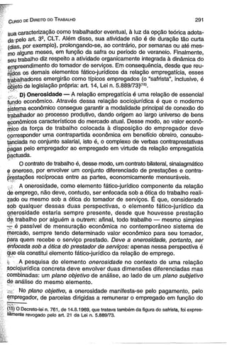 C u r s o de D ire ito do T ra b a lh o 2 91 
sua caracterização como trabalhador eventual, à luz da opção teórica adota­da’pelo 
art. 32, CLT. Além disso, sua atividade não é de duração tão curta 
(dias, por exemplo), prolongando-se, ao contrário, por semanas ou até mes­mo 
alguns meses, em função da safra ou período de veraneio. Finalmente, 
seu trabalho diz respeito a atividade organicamente integrada à dinâmica do 
empreendimento do tomador de serviços. Em consequência, desde que reu­nidos 
os demais elementos fático-jurídicos da relação empregatícia, esses 
trabalhadores emergirão como típicos empregados (o “safrista”, inclusive, é 
objeto de legislação própria: art. 14, Lei n. 5.889/73)í15). 
V; D) Onerosidade — A relação empregatícia é uma relação de essencial 
fundo econômico. Através dessa relação sqciojurídica é que o moderno 
sistema econômico consegue garantir a modalidade principal de: conexão do 
trabalhador ao processo produtivo, dando origem ao largo universo de bens 
econômicos característicos do mercado atual. Desse modo, ao valor econô­mico 
da força de trabalho colocada à disposição do empregador deve 
corresponder uma contrapartida econômica em benefício obreiro, consubs­tanciada 
no conjunto salarial, isto é, o complexo de verbas contraprestativas 
pagas pelo empregador ao empregado em virtude da relação empregatícia 
pactuada. 
O contrato de trabalho é, desse modo, um contrato bilateral, sinalagmático 
e oneroso, por envolver um conjunto diferenciado de prestações e contra-prestações 
recíprocas entre as partes, economicamente mensuráveis. 
0g A onerosidade, como elemento fático-jurídico componente da relação 
de emprego, não deve, contudo, ser enfocada sob a ótica do trabalho reali­zado 
ou mesmo sob a ótica do tomador de serviços. É que, considerado 
sob qualquer dessas duas perspectivas, o elemento fático-jurídico da 
Qnerosidade estaria sempre presente, desde que houvesse prestação 
de trabalho por alguém a outrem: afinal, todo trabalho — mesmo simples 
— é passível de mensuração econômica no contemporâneo sistema de 
mercado, sempre tendo determinado valor econômico para seu tomador, 
para quem recebe o serviço prestado. Deve a onerosidade, portanto, ser 
enfocada sob a ótica do prestador de serviços: apenas nessa perspectiva é 
gue ela constitui elemento fático-jurídico da relação de emprego. 
r. A pesquisa do elemento onerosidade no contexto de uma relação 
sociojurídica concreta deve envolver duas dimensões diferenciadas mas 
combinadas: um plano objetivo de análise, ao lado de um plano subjetivo 
de análise do mesmò elemento. 
>:,/ No plano objetivo, a onerosidade manifesta-se pelo pagamento, pelo 
empregador, de parcelas dirigidas a remunerar o empregado em função do 
(15) O Decreto-lei n. 761, de 14.8.1969, que tratava também da figura do safrista, foi expres­samente 
revogado pelo art. 21 da Lei n. 5.889/73. 
 