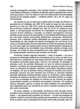 2 9 2 M auricio G odinho D elgado 
contrato empregatício pactuado. Tais parcelas formam o complexo salarial 
(José Martins Catharino), constituído de distintas verbas marcadas pela mesma 
natureza jurídica. A CLT se refere ao elemento fático-jurídico da onerosidade, 
através de sua redação singela: “... mediante salário”, diz o art. 3S, caput, da 
Consolidação. 
Na medida em que se sabe que o salário pode ser pago em dinheiro ou 
parcialmente em utilidades (art. 458, CLT), pode ser pago por dia, semana, 
quinzena ou mês (art. 459, CLT), pode ser calculado segundo modalidade 
fixa ou fórmula variável de cômputo (art. 483, “g”, CLT), na medida em que, 
assim, a contraprestação econômica do empregador ao empregado pode 
assumir formas distintas e variadas na prática empregatícia concreta, 
percebe-se que, do ponto de vista objetivo, a onerosidade dificilmente se oculta 
em uma dada relação sociojurídica detidamente examinada. Dificilmente, 
portanto, terá o operador jurídico dificuldade em vislumbrar a presença da 
onerosidade em uma relação de trabalho investigada: de uma forma ou de 
outra, a contraprestação onerosa despontará ao longo da prestação do traba­lho. 
Por essa razão, de maneira geral, torna-se desnecessária a pesquisa da 
dimensão subjetiva da onerosidade: essa dimensão subjetiva emerge como 
suposta, em virtude da clara transparência do dado objetivo do pagamento 
de contraprestação econômica pelo tomador de serviços. 
Entretanto, existem algumas situações — raras, é verdade — em que a 
pesquisa da dimensão subjetiva da onerosidade será a única via hábil a per­mitir 
aferir-se a existência (ou não) desse elemento fático-jurídico na relação 
de trabalho vivenciada pelas partes. Trata-se, por exemplo, de situações ti­pificadas 
como de servidão disfarçada, em que há efetiva prestação de 
trabalho e ausência de contraprestação onerosa real pelo tomador dos ser­viços; 
ou situações de trabalho voluntário, comunitário, filantrópico político 
ou religioso, em que há também efetiva prestação de trabalho sem contra­prestação 
onerosa real pelo tomador dos serviços (o chamado trabalho 
pactuado affectionis vel benevoientias causa); ou, finalmente, outras distintas 
situações de trabalho voluntário, comunitário, filantrópico político ou religio­so 
em que a prestação de trabalho se confere em um contexto de alguma 
reciprocidade material em benefício do prestador enfocado. Em qualquer 
dessas situações, apenas o exame do plano subjetivo da onerosidade é 
que responderá pela sua ocorrência (ou não) no quadro complexo da rela­ção 
social construída. 
No plano subjetivo, a onerosidade manifesta-se pela intenção contra-prestativa, 
pela intenção econômica (intenção onerosa, pois) conferida pelas 
partes — em especial pelo prestador de serviços — ao fato da prestação de 
trabalho. Existirá o elemento fático-jurídico da onerosidade no vínculo firmado 
entre as partes caso a prestação de serviços tenha sido pactuada, pelo tra­ 
 