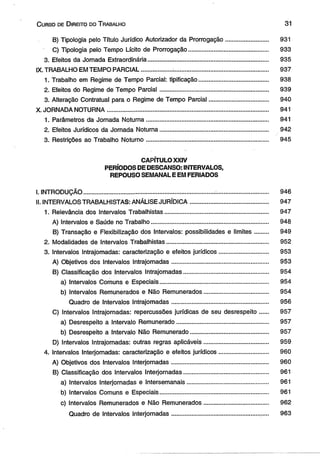 C urso de D ireito do T rabalho 31 
B) Tipologia pelo Título Jurídico Autorizador da Prorrogação .......................... 931 
C) Tipologia pelo Tempo Lícito de Prorrogação............................................... 933 
3. Efeitos da Jornada Extraordinária....................................................................... 935 
IX. TRABALHO EM TEMPO PARCIAL.................. ......................................................... 937 
1. Trabalho em Regime de Tempo Parcial: tipificação......................................... 938 
2. Efeitos do Regime de Tempo Parcial................................................................ 939 
3. Alteração Contratual para o Regime de Tempo Parcial................................... 940 
X. JORNADA NOTURNA............................................................................................... 941 
1. Parâmetros da Jornada Notuma........................................................................ 941 
2. Efeitos Jurídicos da Jornada Notuma................................................................ 942 
3. Restrições ao Trabalho Noturno........................................................................ 945 
CAPÍTULO XXIV 
PERÍODOS DE DESCANSO: INTERVALOS, 
REPOUSO SEMANAL E EM FERIADOS 
I. INTRODUÇÃO..............................................................................:.............................. 946 
II. INTERVALOS TRABALHISTAS: ANÁLISE JURÍDICA........................................... . 947 
1. Relevância dos Intervalos Trabalhistas............................................................. 947 
A) Intervalos e Saúde no Trabalho............................................................... ...... 948 
B) Transação e Flexibilização dos Intervalos: possibilidades e limites........ 949 
2. Modalidades de Intervalos Trabalhistas............................................................ 952 
3. Intervalos Intrajomadas: caracterização e efeitos jurídicos............................. 953 
A) Objetivos dos Intervalos Intrajomadas......................................................... 953 
B) Classificação dos Intervalos Intrajomadas.................................................. 954 
a) Intervalos Comuns e Especiais................................................................ 954 
b) Intervalos Remunerados e Não Remunerados...................................... 954 
Quadro de Intervalos Intrajomadas......................................................... 956 
C) Intervalos Intrajomadas: repercussões jurídicas de seu desrespeito....... 957 
a) Desrespeito a Intervalo Remunerado...................................................... 957 
b) Desrespeito a Intervalo Não Remunerado.............................................. 957 
D) Intervalos Intrajomadas: outras regras aplicáveis...................................... 959 
4. Intervalos Interjornadas: caracterização e efeitos jurídicos............................. 960 
A) Objetivos dos Intervalos Interjornadas......................................................... 960 
B) Classificação dos Intervalos Interjornadas.................................................. 961 
a) Intervalos Interjornadas e Intersemanais................................................ 961 
b) Intervalos Comuns e Especiais................................................................ 961 
c) Intervalos Remunerados e Não Remunerados....................... .............. 962 
Quadro de Intervalos Interjornadas.................................................... . 963 
 