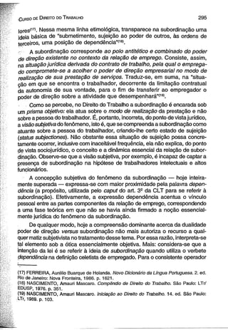 -C u r s o de D ire ito do T ra b a lh o 2 9 5 
|ores(17)- Nessa mesma linha etimológica, transparece na subordinação uma 
ideia básica de “submetimento, sujeição ao poder de outros, às ordens de 
terceiros, uma posição de dependência”1181. 
- A subordinação corresponde ao polo antitético e combinado do poder 
de direção existente no contexto da relação de emprego. Consiste, assim, 
ná situação jurídica derivada do contrato de trabalho, pela qual o emprega­do 
compromete-se a acolher o poder de direção empresarial no modo de 
realização de sua prestação de serviços. Traduz-se, em suma, na “situa­ção 
em que se encontra o trabalhador, decorrente da limitação contratual 
da autonomia de sua vontade, para o fim de transferir ao empregador o 
poder de direção sobre a atividade que desempenhará”(19). 
Como se percebe, no Direito do Trabalho a subordinação é encarada sob 
um prisma objetivo: ela atua sobre o modo de realização da prestação e não 
sobre a pessoa do trabalhador. É, portanto, incorreta, do ponto de vista jurídico, 
a visão subjetiva do fenômeno, isto é, que se compreenda a subordinação como 
atuante sobre a pessoa do trabalhador, criando-lhe certo estado de sujeição 
(status subjectiones). Não obstante essa situação de sujeição possa concre-tamente 
ocorrer, inclusive com inaceitável frequência, ela não explica, do ponto 
de vista sociojurídico, o conceito e a dinâmica essencial da relação de subor­dinação. 
Observe-se que a visão subjetiva, por exemplo, é incapaz de captar a 
presença de subordinação na hipótese de trabalhadores intelectuais e altos 
funcionários. 
A concepção subjetiva do fenômeno da subordinação — hoje inteira­mente 
superada — expressa-se com maior proximidade pela palavra depen­dência 
(a propósito, utilizada pelo caput do art. 39 da CLT para se referir à 
subordinação). Efetivamente, a expressão dependência acentua o vínculo 
pessoal entre as partes componentes da relação de emprego, correspondendo 
a uma fase teórica em que não se havia ainda firmado a noção essencial­mente 
jurídica do fenômeno da subordinação. 
De qualquer modo, hoje a compreensão dominante acerca da dualidade 
poder de direção versus subordinação não mais autoriza o recurso a qual­quer 
matiz subjetivista no tratamento desse tema. Por essa razão, interpreta-se 
tal elemento sob a ótica essencialmente objetiva. Mais: considera-se que a 
intenção da lei é se referir à ideia de subordinação quando utiliza o verbete 
dependência na definição celetista de empregado. Para o consistente operador 
(17) FERREIRA, Aurélio Buarque de Holanda. Novo Dicionário da Língua Portuguesa. 2. ed. 
Rio de Janeiro: Nova Fronteira, 1986. p. 1621. 
■(>18) NASCIMENTO, Amauri Mascaro. Compêndio de Direito do Trabalho. São Paulo: LTr/ 
EDUSP, 1976. p. 351. 
(19) NASCIMENTO, Amauri Mascaro. Iniciação ao Direito do Trabalho. 14. ed. São Paulo: 
■LTr, 1989. p. 103. 
 