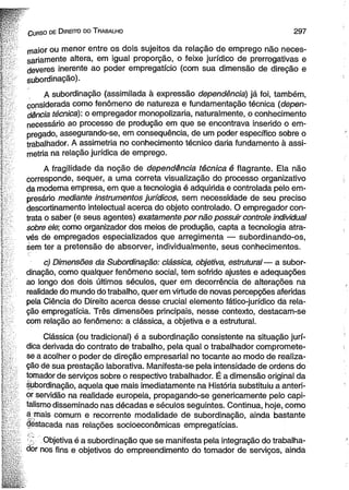C u r s o de D ire ito do T ra b a lh o 2 9 7 
maior ou menor entre os dois sujeitos da relação de emprego não neces­sariamente 
altera, em igual proporção, o feixe jurídico de prerrogativas e 
deveres inerente ao poder empregatício (com sua dimensão de direção e 
subordinação). 
A subordinação (assimilada à expressão dependência) já foi, também, 
considerada como fenômeno de natureza e fundamentação técnica (depen­dência 
técnica): o empregador monopolizaria, naturalmente, o conhecimento 
necessário ao processo de produção em que se encontrava inserido o em­pregado, 
assegurando-se, em consequência, de um poder específico sobre o 
trabalhador. A assimetria no conhecimento técnico daria fundamento à assi­metria 
na relação jurídica de emprego. 
A fragilidade da noção de dependência técnica é flagrante. Ela não 
corresponde, sequer, a uma correta visualização do processo organizativo 
da moderna empresa, em que a tecnologia é adquirida e controlada pelo em­presário 
mediante instrumentos jurídicos, sem necessidade de seu preciso 
descortinamento intelectual acerca do objeto controlado. O empregador con­trata 
o saber (e seus agentes) exatamente por não possuir controle individual 
sobre ele; como organizador dos meios de produção, capta a tecnologia atra­vés 
de empregados especializados que arregimenta — subordinando-os, 
éem ter a pretensão de absorver, individualmente, seus conhecimentos. 
c) Dimensões da Subordinação: clássica, objetiva, estrutural— a subor­dinação, 
como qualquer fenômeno social, tem sofrido ajustes e adequações 
ao longo dos dois últimos séculos, quer em decorrência de alterações na 
realidade do mundo do trabalho, quer em virtude de novas percepções aferidas 
pela Ciência dò Direito acerca desse crucial elemento fático-jurídico da rela­ção 
empregatícia. Três dimensões principais, nesse contexto, destacam-se 
com relação ao fenômeno: a clássica, a objetiva e a estrutural. 
Clássica (ou tradicional) é a subordinação consistente na situação jurí­dica 
derivada do contrato de trabalho, pela qual o trabalhador compromete-se 
a acolher o poder de direção empresarial no tocante ao modo de realiza­ção 
de sua prestação laborativa. Manifesta-se pela intensidade de ordens do 
tomador de serviços sobre o respectivo trabalhador. É a dimensão original da 
subordinação, aquela que mais imediatamente na História substituiu a anteri­or 
servidão na realidade europeia, propagando-se genericamente pelo capi­talismo 
disseminado nas décadas e séculos seguintes. Continua, hoje, como 
a mais comum e recorrente modalidade de subordinação, ainda bastante 
destacada nas relações socioeconômicas empregatícias. 
' Objetiva é a subordinação que se manifesta pela integração do trabalha­dor 
nos fins e objetivos do empreendimento do tomador de serviços, ainda 
 