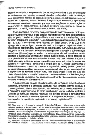 C urso de D ireito do T rabalho 2 9 9 
lectual, os objetivos empresariais (subordinação objetiva), a par do prestador 
laborativo que, sem receber ordens diretas das chefias do tomador de serviços, 
nem exatamente realizar os objetivos do empreendimento (atividades-meio, por 
exemplo), acopla-se, estruturalmente, à organização e dinâmica operacional 
da empresa tomadora, qualquer que seja sua função ou especialização, in­corporando, 
necessariamente, a cultura cotidiana empresarial ao longò da 
prestação de serviços realizada (subordinação estrutural). 
Essa moderna e renovada compreensão do fenômeno da subordinação, 
que efetivamente possui nítido caráter multidimensional, tem sido percebida 
não só pela doutrina e jurisprudência mais atentas e atualizadas, como 
também pelo próprio legislador. Nesta linha despontou a recente Lei n. 12.551, 
de 15.12.2011, conferindo nova redação ao caput do art. 6S da CLT e lhe 
agregando novo parágrafo único, de modo a incorporar, implicitamente, os 
conceitos de subordinação objetiva e de subordinação estrutural, equiparando- 
-os, para os fins de reconhecimento da relação de emprego, à subordinação 
tradicional (clássica), que se realiza por meios pessoais e diretos de comando, 
controle e supervisão do trabalho alheio. Desse modo, o novo preceito da 
CLT permite considerar subordinados profissionais que realizem trabalho a 
distância, submetidos a meios telemáticos e informatizados de comando, 
controle e supervisão. Esclarece a regra que os “...meios telemáticos e 
informatizados de comando, controle e supervisão se equiparam, para fins 
de subordinação jurídica, aos meios pessoais e diretos de comando, controle 
e supervisão do trabalho alheio”. Ora, essa equiparação se dá em face das 
dimensões objetiva e também estrutural que caracterizam a subordinação, já 
que a dimensão tradicional (ou clássica) usualmente não comparece nessas 
relações de trabalho à distância,'26* 
A compreensão dessas três dimensões do fenômeno subordinativo (a 
tradicional, a objetiva e a dimensão estrutural) não somente permite adequar o 
conceito jurídico, pela via interpretativa, às modificações da realidade, renovando 
o necessário expansionismo do ramo juslaborativo, como também relativiza a 
utilidade de fórmulas jurídicas restritivas de direitos sociais e fundamentais. 
Demonstra, ademais, a elevada capacidade de adaptação do Direito do Trabalho 
aos desafios da cambiante sociedade e economia capitalistas.(27) 
(26) Eis o novo art. 6a, caput e parágrafo único, da CLT, em conformidade com redação 
conferida pela Lei n. 12.551/2001: “Art. õ9. Não se distingue entre o trabalho realizado no 
estabelecimento do empregador, o executado no domicílio do empregado e o realizado a 
distância, desde que estejam caracterizados os pressupostos da relação de emprego. (...) 
Parágrafo único. Os meios telemáticos e informatizados de comando, controle e supervisão 
se equiparam, para fins de subordinação jurídica, aos meios pessoais e diretos de comando, 
controle e supervisão do trabalho alheicf. 
(27) A respeito, consultar a fundamental obra de Lorena Vasconcelos Porto, A Subordinação 
no Contrato de Trabalho— uma releitura necessária (São Paulo: LTr, 2009). A autora não 
 