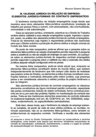 3 0 0 M auricio G o dinho D elgado 
III. VALIDADE JURÍDICA DA RELAÇÃO DE EMPREGO: 
ELEMENTOS JURÍDICO-FORMAIS DO CONTRATO EMPREGATÍCIO 
O fenômeno sociojurídico da relação empregatícia surge desde que 
reunidos seus cinco elementos fático-jurídicos constitutivos: prestação de 
trabalho por pessoa física a outrem, com pessoalidade, não eventualidade, 
onerosidade e sob subordinação. 
Cabe ao operador jurídico, entretanto, examinar se o Direito do Trabalho 
confere efetiva validade a essa relação empregatícia surgida. Ingressa o opera­dor, 
assim, na análise dos elementos jurídico-formais do contrato empregatício. 
Trata-se de elementos cuja higidez e regularidade jurídicas são essenciais 
para que o Direito autorize a produção de plenos efeitos à relação oriunda do 
mundo dos fatos sociais. 
Do ponto de vista comparativo, pode-se afirmar que a pesquisa sobre os 
elementos fático-jurídicos da relação empregatícia permite responder à pergunta 
sobre a existência ou não da relação de emprego no caso concreto. Já a pesqui­sa 
sobre os elementos jurídico-formais do respectivo contrato empregatício 
permite responder à pergunta sobre a validade (ou não) e extensão dos efeitos 
jurídicos daquela relação configurada entre as partes. 
Na mesma linha comparativa, pode-se ainda aduzir que, enquanto os 
elementos fático-jurídicos constituem dados do mundo fático, que existem 
independentemente do fenômeno que irão compor (são dados da realidade 
que existem antes do Direito), os elementos jurídico-formais constituem cons­truções 
teóricas e normativas efetuadas pela ordem jurídica, cuja presença 
passa a ser considerada relevante à validez jurídica do próprio fenômeno a 
que se integram. 
São elementos jurídico-formais do contrato empregatício os clássicos 
elementos constitutivos da figura contratual padrão conhecida: capacidade 
das partes contratantes; licitude do objeto contratado; forma contratual pres­crita 
em lei ou por esta não proibida; higidez na manifestação da vontade das 
partes. Trata-se dos tradicionais elementos essenciais do contrato indicados 
na tradicional legislação civil (art. 82, CCB/1916; art. 104, CCB/2002), adap­tados, 
evidentemente, às especificidades justrabalhistas. 
Está claro, desse modo, que o fenômeno da relação de emprego somen­te 
se completa, do ponto de vista de seus efeitos jurídicos, se reunidos, no 
vínculo examinado, não só os elementos fático-jurídicos, como também os 
jurídico-formais do respectivo contrato. Verificada a reunião dos elementos 
só pesquisa o tema no Direito Comparado, inclusive na jurisprudência e doutrina 
estrangeiras, como também trata daquilo que denomina “tendências reducionistas do 
conceito de subordinação”, enfrentando, ilustrativamente, o sentido e o papel do conceito 
de parassubordinação em diversos países europeus. 
 