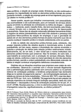 C urso de D ireito do T rabalho 3 0 1 
fático-jurídicos, a relação de emprego existe. Entretanto, se não confirmada a 
presença (ou regularidade) de todos os elementos jurídico-formais do corres­pondente 
contrato, a relação de emprego pode se tomar impotente para provo­car 
efeitos no mundo jurídico.m 
Nesse quadro, aquele que trabalhar onerosamente, com pessoalidade, 
não eventualidade e sob subordinação, para um tomador de serviços direta­mente 
envolvido na atividade de contrabando ou tráfico de drogas — objetos 
ilícitos —, realizando, assim, trabalho ilícito, não terá reconhecido, pelo Direito, 
o vínculo firmado com o tomador dos serviços, para fins de repercussão 
justrabalhista. Nesse tipo de situação extremada (atividade francamente ilícita), 
a negativa de efeitos justrabaihistas será total (não obstante a presença dos 
elementos fático-jurídicos da relação de emprego): é que a gravidade do 
defeito de um dos elementos jurídico-formais do pacto é tamanha que não se 
autoriza qualquer respaldo jurídico à relação estabelecida entre as partes. 
A falta ou defeito dos elementos jurídico-formais pode, entretanto, não 
ensejar resposta jurídica tão drástica quanto à mencionada acima. A ordem 
justrabalhista, em tais casos, sopesa a diversidade dos valores envolvidos e 
autoriza a produção de efeitos pela relação jurídica relativamente viciada. 
Efetivamente, há, de um lado, o valor social que a norma instituidora dos 
elementos jurídico-formais quer preservar. Mas há também, de outro lado, o 
valor-trabalho já consumado com a prestação de serviços efetuada. Nesse 
cotejo de valores, conforme a maior ou menor gravidade do vício dos elementos 
jurídico-formais, permite a ordem justrabalhista uma diferenciada extensão de 
efeitos à relação contratual empregatícia defeituosa consubstanciada. 
Distintas são as situações empíricas que propiciam esse cotejo de valo­res 
conflitantes. Observe-se o ocorrido com o vínculo formado ilegalmente 
com a administração pública (admissão sem concurso público ou no período 
eleitoral de contratação proibida): a tendência jurisprudencial hoje dominante 
dirige-se no sentido do pagamento apenas “...da contraprestação pactuada, em 
relação ao número de horas trabalhadas..."(Súmula 363, TST), a par dos depó­sitos 
de FGTS (art. 19-A, Lei n. 8.036/90). Tal pagamento faz-se sem prejuízo da 
extinção imperativa do contrato irregular (extinção ope judieis), dado seu vício 
inarredável — desrespeito à forma de contratação prescrita em lei (art. 37, II 
e § 2a, CF/88). Noutras palavras, o vício no elemento jurídico-formal do pacto 
empregatício reduz-lhe, significativamente, os efeitos jurídicos*29*. 
(28) O Professor Paulo Emílio Ribeiro de Vilhena refere-se a pressupostos (aqui chama­dos 
“elementos fático-jurídicos”) e requisitos (aqui chamados “elementos jurídico-formais”) 
da relação e contrato de emprego, noções que lançou e distinguiu com maestria na doutri­na 
justrabalhista nacional. In Relação de Emprego — Estrutura Legal e Supostos. São 
Paulo: Saraiva, 1975. p. 163-170. 
(29) Esta é a posição da Súmula 363 do TST, confirmando anterior tendência de sua 
Seção de Dissídios Individuais (Orientação Jurisprudencial 85, SDI-I/TST). Para melhor debate 
 