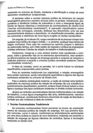 C urso de D ireito do T rabalho 3 0 3 
existentes no universo do Direito, mediante a identificação e cotejo de seus 
elementos constitutivos fundamentais. 
A pesquisa sobre a correta natureza jurídica do fenômeno da relação 
empregatícia percorreu caminho sinuoso entre os juristas. Inicialmente, pre-ponderou 
a tendência civilista de subordinar a nova e emergente figura do 
Direito às figuras clássicas e tradicionais do contratualismo do Direito Civil 
(“teorias contratuaiistas tradicionais”). A operação classificatória assim 
efetuada não conseguia, contudo, disfarçar seu desconforto, uma vez que 
necessariamente deixava a descoberto, na classificação procedida, elemen­tos 
essenciais e distintivos da nova figura surgida no campo sociojurídico. 
Em seguida, já no século XX, surge a tendência de se procurar romper com 
qualquer traço teórico de origem civilista — e, portanto, qualquer traço teórico de 
origem contratual. Para este fim construiu-se caminho próprio e distintivo 
de elaboração teórica, com nítido caráter de resposta e antítese às proposições 
civiiistas anteriores (“teorias da relação de trabalho e institucionalistaé’). 
Finalmente, chega-se a uma síntese teórica mais equilibrada e com­plexa, 
hábil a apreender não só os elementos aproximativos, mas também 
os diferenciadores da relação de emprego perante o conjunto de relações e 
institutos próximos e perante o universo jurídico conceituai existente (“teoria 
contratualista moderna”). 
A ideia de contrato, como se percebe, foi o ponto fulcral na atividade 
classificatória empreendida pelos juristas. 
Para as vertentes tradicionais (ou originárias), a relação empregatícia 
teria caráter contratual, sendo naturalmente assimilável a alguma das figuras 
contratuais existentes no universo do Direito Civil. 
Para a vertente contratualista moderna, a noção de contrato seria também 
explicativa da natureza jurídica da relação de emprego (de sua substância e 
posicionamento classificatório, portanto), embora fosse inviável reduzir a nova 
figura a qualquer dos tipos contratuais existentes no âmbito civilista conhecido. 
Já para as vertentes acontratualistas (teorias institucionalista e da relação 
de trabalho), a nova figura empregatícia não teria, definitivamente, natureza 
jurídica contratual, constituindo fenômeno divorciado da noção de liberdade e 
vontade que são nucleares à ideia de contrato. 
1. Teorias Contratuaiistas Tradicionais 
As correntes contratuaiistas foram pioneiras na busca da explicação 
acerca da natureza jurídica da relação de emprego. Em sua primeira fase, 
tais correntes, como é natural, mantiveram-se profundamente aprisionadas 
por uma ótica civilista no exame do novo fenômeno, insistindo em assimilar a 
relação de emprego às figuras clássicas de contratos, típicas à teorização 
imperante no Direito Civil. 
 