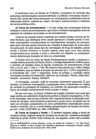3 0 4 M auricio G odinho D elgado 
O fenômeno novo do Direito do Trabalho, emergente no contexto das 
profundas transformações socioeconômicas e jurídicas vivenciadas desde o 
século XIX, ainda não havia alcançado um conseqüente e sofisticado nível de 
elaboração teórica, valendo-se, assim, de todo o arsenal próprio a institutos 
de ramos jurídicos afins. 
A) Teoria do Arrendamento — A mais antiga das construções teóricas 
civilistas é a teoria do arrendamento, que inclui o contrato empregatício entre as 
espécies de contratos de locação ou de arrendamento. 
Trata-se de solução teórica inspirada em modelo jurídico oriundo do Di­reito 
Romano, que distinguia entre locatio operarum e locatio operis. O con­trato 
empregatício corresponderia ao arrendamento (locação) de serviços, 
pelo qual uma das partes colocaria seu trabalho à disposição de outra (loca­tio 
operarum). Ao lado desse tipo de contratação de força de trabalho, previa 
ainda o Direito Romano a locatio operis, pela qual uma das partes 
comprometer-se-ia perante a outra a executar um trabalho ou empreendi­mento 
determinado (locação de obra ou empreitada). 
O Direito Civil do início da Idade Contemporânea tendeu a absorver o 
modelo teórico provindo de Roma. Assim, o Código Napoleônico (1804) incluiu 
o contrato de trabalho entre as figuras contratuais do arrendamento (Título 
VIII, Livro III, arts. 1.708 e 1.710). Na mesma linha pautou-se o velho Código 
Civil brasileiro, que se referia à locação de serviços (art. 1.216 e seguintes) e 
à empreitada (art. 1.237 e seguintes). Entre os juristas, o prestígio dessa 
concepção também foi destacado: citem-se, por exemplo, Planiol, Julien Bon-necase, 
Josserand, Garcia Oviedom . 
A concepção, contudo, hoje se encontra claramente superada. É que 
inexiste, no contrato empregatício, a separação entre o trabalhador e o objeto 
do contrato (a prestação de trabalho), ao contrário da separação inerente à 
figura da locação (secionamento entre locador e coisa). 
De par com isso, os traços civilistas da locação impedem que esse tipo 
legal confira um satisfatório tratamento jurídico à relação empregatícia. A títu­lo 
de ilustração, note-se que o Direito Civil, regulamentando a prestação autô­noma 
de serviços, veda contratos superiores a quatro anos, ao passo que se 
sabe ser princípio característico do ramo justrabalhista especializado exata­mente 
o contrário, isto é, a continuidade (perpetuação) da relação de empre­go 
(art. 1.220, CCB/1916; art. 598, CCB/2002). 
B) Teoria da Compra e Venda — É também bastante antiga a teoria da 
compra e venda, originária ainda do alvorecer do século XIX, mediante proposição 
atribuída ao jurista Pothier. Esta vertente iria, em seguida, contar com a adesão 
(34) In NASCIMENTO, Amauri Mascaro. Curso de Direito do Trabalho. 7. ed. São Paulo: 
Saraiva, p. 259-61. O Novo Código Civil Brasileiro abandona a expressão locação, substi­tuindo- 
a por prestação de serviços (arts. 593 a 609). 
 