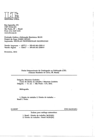 N|© m EDITORA LTDA. 
Rua Jaguaribe, 571 
CEP 01224-001 
São Paulo, SP — Brasil 
Fone (11) 2167-1101 
www.ltr.com.br 
Produção Gráfica e Editoração Eletrônica: RLUX 
Projeto de Capa: FÁBIO GIGLIO 
Impressão: ESCOLAS PROFISSIONAIS SALESIANAS 
Versão impressa — 4577.5 — 978-85-361-2001-0 
Versão digital - 7266.7 - 978-85-361-2008-9 
Fevereiro, 2012 
Dados Internacionais de Catalogação na Publicação (CIP) 
(Câmara Brasileira do Livro, SP, Brasil) 
Delgado, Maurício Godinho 
Curso de direito do trabalho / Maurido Godinho 
Delgado. — 11. ed. — São Paulo : LTr, 2012. 
Bibliografia. 
1. Direito do trabalho 2. Direito do trabalho — 
Brasil I. Título. 
12-00597_____________________________________________________ CDU-34:331 (81) 
índices para catálogo sistemático: 
1. Brasil : Direito do trabalho 34:331(81) 
2. Direito do trabalho : Brasil 34:331(81) 
 
