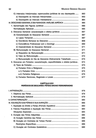 3 2 M aurício G odinho D elgado 
C) Intervalos Interjornadas: repercussões jurídicas de seu desrespeito...... 963 
a) Desrespeito ao Intervalo Interjornadas..................................................... 963 
b) Desrespeito ao Intervalo Intersemanal..................................................... 964 
III. DESCANSO SEMANAL E EM FERIADOS: ANÁLISE JURÍDICA............................. 965 
1. Aproximação das Figuras Jurídicas................................................................... 965 
Normatização Aplicável........................................................................................ 965 
2. Descanso Semanal: caracterização e efeitos jurídicos................................... 967 
A) Caracterização do Descanso Semanal......................................................... 967 
a) Lapso Temporal...... .'.................................................................................. 967 
b) Ocorrência Semanal do Descanso........................................................... 968 
c) Coincidência Preferencial com o Domingo............................................. 969 
d) Imperatividade do Descanso Semanal..................................................... 971 
B) Remuneração do Descanso Semanal.......................................................... 971 
a) Requisitos da Remuneração..................................................................... 971 
b) Valor da Remuneração............................................................................... 972 
c) Remuneração do Dia de Descanso Efetivamente Trabalhado............. 973 
3. Descanso em Feriados: caracterização, especificidades e efeitos jurídicos . 974 
A) Tipos de Feriados........................................................................................... 975 
a) Feriados Civis e Religiosos....................................................................... 975 
a.1) Feriados Civis..................................................................................... 975 
a.2) Feriados Religiosos........................................................................... 975 
b) Feriados Nacionais, Regionais e Locais................................................ 977 
CAPÍTULO XXV 
PERÍODOS DE DESCANSO: FÉRIAS ANUAIS REMUNERADAS 
I. INTRODUÇÃO.............................................................................................................. 978 
1. Objetivos das Férias............................................................................................. 978 
2. Normatização Aplicável......................................................................................... 979 
II. CARACTERIZAÇÃO.................................................................................................... 980 
III. AQUISIÇÃO DAS FÉRIAS E SUA DURAÇÃO........................................................... 983 
1. Aquisição do Direito a Férias (Período Aquisitivo)............................................ 983 
2. Fatores Prejudiciais à Aquisição das Férias...................................................... 984 
Situações Especiais............................................................................................ 985 
3. Duração das Férias Adquiridas........................................................................... 985 
A) Duração Genérica das Férias........................................................................ 986 
B) Duração em Contratos de Tempo Parcial.................................................... 986 
Restrições Específicas................................................................................... 988 
C) Duração em Contratos Domésticos.............................................................. 989 
 