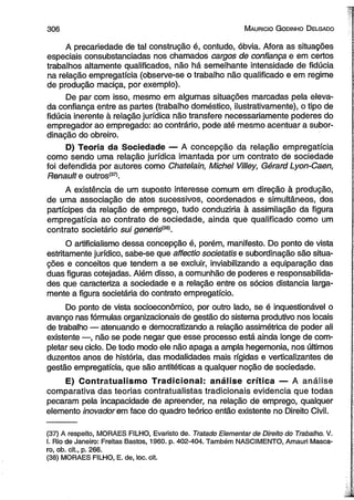 3 0 6 M auricio G odinho D elgado 
A precariedade de tal construção é, contudo, óbvia. Afora as situações 
especiais consubstanciadas nos chamados cargos de confiança e em certos 
trabalhos altamente qualificados, não há semelhante intensidade de fidúcia 
na relação empregatícia (observe-se o trabalho não qualificado e em regime 
de produção maciça, por exemplo). 
De par com isso, mesmo em algumas situações marcadas pela eleva­da 
confiança entre as partes (trabalho doméstico, ilustrativamente), o tipo de 
fidúcia inerente à relação jurídica não transfere necessariamente poderes do 
empregador ao empregado: ao contrário, pode até mesmo acentuar a subor­dinação 
do obreiro. 
D) Teoria da Sociedade — A concepção da relação empregatícia 
como sendo uma relação jurídica imantada por um contrato de sociedade 
foi defendida por autores como Chatelain, Michel Villey, Gérard Lyon-Caen, 
Renault e outros(37). 
A existência de um suposto interesse comum em direção à produção, 
de uma associação de atos sucessivos, coordenados e simultâneos, dos 
partícipes da relação de emprego, tudo conduziria à assimilação da figura 
empregatícia ao contrato de sociedade, ainda que qualificado como um 
contrato societário sui generiá3a). 
O artificialismo dessa concepção é, porém, manifesto. Do ponto de vista 
estritamente jurídico, sabe-se que affectio societatis e subordinação são situa­ções 
e conceitos que tendem a se excluir, inviabilizando a equiparação das 
duas figuras cotejadas. Além disso, a comunhão de poderes e responsabilida­des 
que caracteriza a sociedade e a relação entre os sócios distancia larga­mente 
a figura societária do contrato empregatício. 
Do ponto de vista socioeconômico, por outro lado, se é inquestionável o 
avanço nas fórmulas organizacionais de gestão do sistema produtivo nos locais 
de trabalho — atenuando e democratizando a relação assimétrica de poder ali 
existente —, não se pode negar que esse processo está ainda longe de com­pletar 
seu ciclo. De todo modo ele não apaga a ampla hegemonia, nos últimos 
duzentos anos de história, das modalidades mais rígidas e verticalizantes de 
gestão empregatícia, que são antitéticas a qualquer noção de sociedade. 
E) Contratualismo Tradicional: análise crítica — A análise 
comparativa das teorias contratuaiistas tradicionais evidencia que todas 
pecaram pela incapacidade de apreender, na reiação de emprego, qualquer 
elemento inovador em face do quadro teórico então existente no Direito Civil. 
(37) A respeito, MORAES FILHO, Evaristo de. Tratado Elementar de Direito do Trabalho. V. 
I. Rio de Janeiro: Freitas Bastos, 1960. p. 402-404. Também NASCIMENTO, Amauri Masca­ro, 
ob. cit., p. 266. 
(38) MORAES FILHO, E. de, loc. cit. 
 