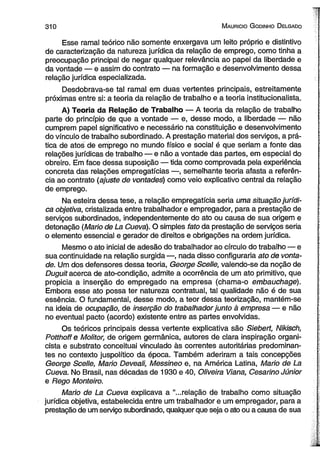 3 1 0 M aurício G odinho D elgado 
Esse ramal teórico não somente enxergava um leito próprio e distintivo 
de caracterização da natureza jurídica da relação de emprego, como tinha a 
preocupação principal de negar qualquer relevância ao papel da liberdade e 
da vontade — e assim do contrato — na formação e desenvolvimento dessa 
relação jurídica especializada. 
Desdobrava-se tal ramal em duas vertentes principais, estreitamente 
próximas entre si: a teoria da relação de trabalho e a teoria institucionalista. 
A) Teoria da Relação de Trabalho — A teoria da relação de trabalho 
parte do princípio de que a vontade — e, desse modo, a liberdade — não 
cumprem papel significativo e necessário na constituição e desenvolvimento 
do vínculo de trabalho subordinado. A prestação material dos serviços, a prá­tica 
de atos de emprego no mundo físico e social é que seriam a fonte das 
relações jurídicas de trabalho — e não a vontade das partes, em especial do 
obreiro. Em face dessa suposição — tida como comprovada pela experiência 
concreta das relações empregatícias —, semelhante teoria afasta a referên­cia 
ao contrato (ajuste de vontades) como veio explicativo central da relação 
de emprego. 
Na esteira dessa tese, a relação empregatícia seria uma situação jurídi­ca 
objetiva, cristalizada entre trabalhador e empregador, para a prestação de 
serviços subordinados, independentemente do ato ou causa de sua origem e 
detonação (Mario de La Cuevá). O simples fato da prestação de serviços seria 
o elemento essencial e gerador de direitos e obrigações na ordem jurídica. 
Mesmo o ato inicial de adesão do trabalhador ao círculo do trabalho — e 
sua continuidade na relação surgida —, nada disso configuraria ato de vonta­de. 
Um dos defensores dessa teoria, George Scelle, valendo-se da noção de 
Duguit acerca de ato-condição, admite a ocorrência de um ato primitivo, que 
propicia a inserção do empregado na empresa (chama-o embauchage). 
Embora esse ato possa ter natureza contratual, tal qualidade não é de sua 
essência. O fundamental, desse modo, a teor dessa teorização, mantém-se 
na ideia de ocupação, de inserção do trabalhador junto à empresa — e não 
no eventual pacto (acordo) existente entre as partes envolvidas. 
Os teóricos principais dessa vertente explicativa são Siebert, Nikisch, 
Potthoffe Molitor, de origem germânica, autores de clara inspiração organi-cista 
e substrato conceituai vinculado às correntes autoritárias predominan­tes 
no contexto juspolítico da época. Também aderiram a tais concepções 
George Scelle, Mario Deveali, Messineo e, na América Latina, Mario de La 
Cueva. No Brasil, nas décadas de 1930 e 40, Oliveira Viana, Cesarino Júnior 
e Rego Monteiro. 
Mario de La Cueva explicava a “...relação de trabalho como situação 
jurídica objetiva, estabelecida entre um trabalhador e um empregador, para a 
prestação de um serviço subordinado, qualquer que seja o ato ou a causa de sua 
 