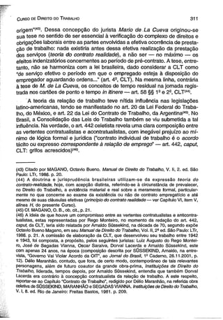 C urso de D ireito do T rabalho 31 1 
origem”í43). Dessa concepção do jurista Mario de. La Cueva originou-se 
sua tese no sentido de ser essencial à verificação do complexo de direitos e 
obrigações laborais entre as partes envolvidas a efetiva ocorrência de presta­ção 
de trabalho: nada existiria antes dessa efetiva realização da prestação 
dos serviços (teoria do contrato realidade), a não ser — no máximo — os 
efeitos indenizatórios concernentes ao período de pré-contrato. A tese, entre­tanto, 
não se harmoniza com a lei brasileira, dado considerar a CLT como 
“de serviço efetivo o período em que o empregado esteja à disposição do 
empregador aguardando ordens...” (art. 4a, CLT). Na mesma linha, contrária 
à tese de M. de La Cueva, os conceitos de tempo residual na jornada regis­trada 
nos cartões de ponto e tempo in itinere — art. 58 §§ 1a e 2a, CLT*44*. 
A teoria da relação de trabalho teve nítida influência nas legislações 
latino-americanas, tendo se manifestado no art. 20 da Lei Federal do Traba­lho, 
do México, e art. 22 da Lei do Contrato de Trabalho, da Argentina*45*. No 
Brasil, a Consolidação das Leis do Trabalho também se viu submetida a tal 
influência. Na verdade, o art. 442 celetista revela uma clara composição entre 
as vertentes contratualistas e acontratualistas, com inegável prejuízo ao mí­nimo 
de lógica formal e jurídica (“contrato individual de trabalho é o acordo 
tácito ou expresso correspondente à relação de empregd' — art. 442, caput, 
CLT: grifos acrescidos)*46*. 
(43) Citado por MAGANO, Octavio Bueno. Manual de Direito do Trabalho, V. li, 2. ed. São 
Paulo: LTr, 1986. p. 20. 
(44) A doutrina e jurisprudência brasileiras utilizam-se da expressão teoria do 
contrato-realidade, hoje, com acepção distinta, referindo-se à circunstância de prevalecer, 
no Direito do Trabalho, a evidência material e real sobre a meramente formal, particular­mente 
no que concerne ao exame da existência ou não de contrato empregatício e até 
mesmo de suas cláusulas efetivas {princípio do contrato realidade — ver Capítulo VI, item V, 
alínea H, do presente Curso). 
(45) Cf. MAGANO, O. B„ ob. cit., p. 21. 
(46) A ideia de que houve um compromisso entre as vertentes contratualistas e anticontra-tuaiistas, 
estas representadas por Rego Monteiro, no momento da redação do art. 442, 
caput, da CLT, teria sido relatada por Arnaldo Süssekind, na década de 70, segundo expõe 
Octavio Bueno Magano, em seu Manual de Direito do Trabalho, Vol. II, 23 ed. São Paulo: LTr, 
1986. p. 21. A comissão de elaboração da CLT, que desenvolveu seu trabalho entre 1942 
e 1943, foi composta, a propósito, pelos seguintes juristas: Luiz Augusto do Rego Montei­ro, 
José de Segadas Vianna, Oscar Saraiva, Dorval Lacerda e Arnaldo Süssekind, este 
com apenas 24 anos, na época (composição descrita por SÜSSEKIND, Arnaldo, na entre­vista, 
“Governo Vai Violar Acordo da OIT”, ao Jornal do Brasil, 19 Caderno, 26.11.2001, p. 
12). Délio Maranhão, contudo, que fora, de certo modo, contemporâneo de tais relevantes 
personagens, além de futuro coautor da grande obra-prima, Instituições de Direito do 
Trabalho, liderada, tempos depois, por Arnaldo Süssekind, entendia que também Dorval 
Làcerda era contrário à concepção contratuaiista da relação de trabalho. A este respeito, 
reportar-se ao Capítulo “Contrato de Trabalho”, redigido por Délio Maranhão, na referida obra 
coletiva de SÜSSEKIND, MARANHÃO e SEGADAS VIANNA. Instituições de Direito do Trabalho, 
V. I, 8. ed. Rio de Janeiro: Freitas Bastos, 1981. p. 209. 
 