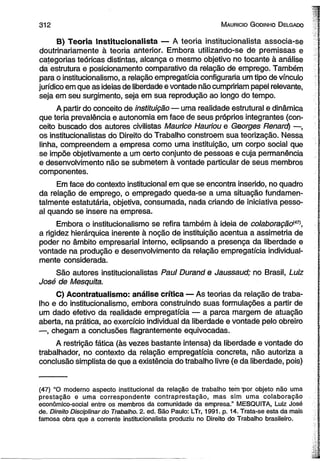 3 1 2 M auricio G odinho D elgado 
B) Teoria Institucionalista — A teoria institucionalista associa-se 
doutrinariamente à teoria anterior. Embora utilizando-se de premissas e 
categorias teóricas distintas, alcança o mesmo objetivo no tocante à análise 
da estrutura e posicionamento comparativo da relação de emprego. Também 
para o institucionalismo, a relação empregatícia configuraria um tipo de vínculo 
jurídico em que as ideias de liberdade e vontade não cumpririam papel relevante, 
seja em seu surgimento, seja em sua reprodução ao longo do tempo. 
A partir do conceito de instituição— uma realidade estrutural e dinâmica 
que teria prevalência e autonomia em face de seus próprios integrantes (con­ceito 
buscado dos autores civilistas Maurice Hauríou e Georges Renard) —, 
os institucionalistas do Direito do Trabalho constroem sua teorização. Nessa 
linha, compreendem a empresa como uma instituição, um corpo social que 
se impõe objetivamente a um certo conjunto de pessoas e cuja permanência 
e desenvolvimento não se submetem à vontade particular de seus membros 
componentes. 
Em face do contexto institucional em que se encontra inserido, no quadro 
da relação de emprego, o empregado queda-se a uma situação fundamen­talmente 
estatutária, objetiva, consumada, nada criando de iniciativa pesso­al 
quando se insere na empresa. 
Embora o institucionalismo se refira também à ideia de colaboração147^ 
a rigidez hierárquica inerente à noção de instituição acentua a assimetria de 
poder no âmbito empresarial interno, eclipsando a presença da liberdade e 
vontade na produção e desenvolvimento da relação empregatícia individual­mente 
considerada. 
São autores institucionalistas Paul Durand e Jaussaud; no Brasil, Luiz 
José de Mesquita. 
C) Acontratuaiismo: análise crítica — As teorias da relação de traba­lho 
e do institucionalismo, embora construindo suas formulações a partir de 
um dado efetivo da realidade empregatícia — a parca margem de atuação 
aberta, na prática, ao exercício individual da liberdade e vontade pelo obreiro 
—, chegam a conclusões flagrantemente equivocadas. 
A restrição fática (às vezes bastante intensa) da liberdade e vontade do 
trabalhador, no contexto da relação empregatícia concreta, não autoriza a 
conclusão simplista de que a existência do trabalho livre (e da liberdade, pois) 
(47) “O moderno aspecto institucional da relação de trabalho tem por objeto não uma 
prestação e uma correspondente contraprestação, mas sim uma colaboração 
econômico-social entre os membros da comunidade da empresa.” MESQUITA, Luiz José 
de. Direito Disciplinar do Trabalho. 2. ed. São Paulo: LTr, 1991. p. 14. Trata-se esta da mais 
famosa obra que a corrente institucionalista produziu no Direito do Trabalho brasileiro. 
 