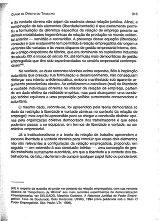 C urso de D ireito do T rabalho 3 1 3 
e da vontade obreira não sejam da essência dessa relação jurídica. Afinal, a 
combinação de tais elementos (liberdade/vontade) é que exatamente permi­tiu 
a formulação da diferença específica da relação de emprego perante as 
demais modalidades hegemônicas de relação de produção no mundo ociden­tal 
anterior — servidão e escravidão. A presença dessa equação (liberdade/ 
vontade) é que exatamente tem permitido à relação empregatícia dar origem a 
vertentes tão variadas e às vezes díspares de gestão empresarial interna, des­de 
o antigo despotismo de fábrica, que era dominante no capitalismo industrial 
do século XIX e inícios do século XX, até fórmulas mais democráticas de gestão 
empregatícia que têm sido experimentadas no cenário empresarial contempo-râneo( 
48). 
Na verdade, as duas correntes téoricas acima expostas, fiéis à inspiração 
autoritária que presidiu sua formulação e desenvolvimento, não conseguiam 
disfarçar seu intento antidemocrático, embora manifestado sob aparente ar­gumento 
protecionista obreiro. Ao enfatizarem a estreiteza (real) da liberdade 
e vontade individuais obreiras no interior da relação de emprego, partem 
de um dado efetivo da realidade empírica, mas para alcançarem uma conclu­são 
teórica equívoca e uma proposição política sumamente conservadora e 
autoritária. 
O mesmo dado, recorde-se, foi apreendido pela teoria democrática (o 
dado da restrição à liberdade e vontade obreiras no contexto da relação de 
emprego); mas aqui foi apreendido para se chegar a conclusão distinta: ape­nas 
pela organização coletiva democrática dos trabalhadores é que estes 
poderiam passar a se equiparar, em termos de liberdade e vontade, ao ser 
coletivo empresarial. 
Já o institucionalismo e a teoria da relação de trabalho apreendem a 
escassa liberdade e vontade obreiras para concluir que esses dois elementos 
não são relevantes à configuração da relação empregatícia, propondo, em 
seguida — em extensão à sua conclusão teórica —, uma concepção de ges­tão 
trabalhista sumamente autoritária, em que a liberdade e a vontade dos tra­balhadores, 
de fato, não teriam de cumprir qualquer papel lícito ou ponderável. 
(48) A respeito da questão do poder no contexto da relação empregatícia, com sua vertente 
clássica de “despotismo de fábrica” aos mais recentes experimentos de democratização 
intraempresarial, ver DELGADO, Mauricio Godinho. A Natureza Jurídica do Poder Empre­gatício. 
Tese de Doutorado. Belo Horizonte: UFMG, 1994 (obra publicada sob o título O 
Poder Empregatício. São Paulo: LTr, 1996). 
 