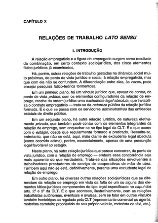 CAPÍTULO X 
RELAÇÕES DE TRABALHO LATO SENSU 
I. INTRODUÇÃO 
A relação empregatícia e a figura do empregado surgem como resultado 
da combinação, em certo contexto sociojurídico, dos cinco elementos 
fático-jurídicos já examinados. 
Há, porém, outras relações de trabalho gestadas na dinâmica social mui­to 
próximas, do ponto de vista jurídico e social, à relação empregatícia, mas 
que com ela não se confundem. A diferenciação entre elas, às vezes, pode 
ensejar pesquisa fático-teórica tormentosa. 
Em um primeiro plano, há um vínculo jurídico que, apesar de contar, do 
ponto de vista prático, com os elementos configuradores da relação de em­prego, 
recebe da ordem jurídica uma exciudente legal absoluta, que inviabili­za 
o contrato empregatício — trata-se da natureza pública da relação jurídica 
formada. É o que se passa com os servidores administrativos das entidades 
estatais de direito público. 
Em um segundo plano, há outra relação jurídica, de natureza efetiva­mente 
privada, que também pode contar com os elementos integrantes da 
relação de emprego, sem enquadrar-se no tipo legal da CLT. É o que ocorre 
com o estágio, desde que regularmente formado e praticado. Ressalte-se, 
entretanto, que não se está, aqui, mais diante de exciudente legal absoluta 
(como ocorrido acima), porém, essencialmente, apenas de uma presunção 
legal favorável ao estágio. 
Neste plano, há outra relação jurídica que parece concorrer, do ponto de 
vista jurídico, com a relação de emprego — embora essa concorrência seja 
mais aparente do que verdadeira. Trata-se das situações envolventes a 
trabalhadores prestadores de serviço de cooperativas de mão de obra. 
Também aqui não se está, definitivamente, perante uma exciudente legal de 
relação de emprego. 
Em outro plano, há diversas outras relações sociojurídicas que se dife­renciam 
da relação de emprego em vista da falta de um ou alguns dos ele­mentos 
fático-jurídicos componentes do tipo legal especificado no caput dos 
arts. 2S e 3B da CLT. É o que acontece, ilustrativamente, com as relações 
trabalhistas autônomas, eventuais e avulsas, sem se falar em outros vínculos 
também fronteiriços ao regulado pela CLT (representante comercial ou agente, 
motorista carreteiro proprietário de seu próprio veículo, motorista de táxi, etc.). 
 