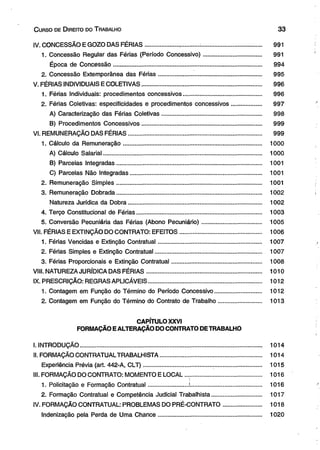 C urso de D ireito do T rabalho 3 3 
IV. CONCESSÃO E GOZO DAS FÉRIAS.................... ..............................................................:........... 991 
1. Concessão Regular das Férias (Período Concessivo)................................... 991 
Época de Concessão.......................................................................................... 994 
2. Concessão Extemporânea das Férias.............................................................. 995 
V. FÉRIAS INDIVIDUAIS E COLETIVAS........................................................................ 996 
1. Férias Individuais: procedimentos concessivos....... ........................................ 996 
2. Férias Coletivas: especificidades e procedimentos concessivos.................. 997 
A) Caracterização das Férias Coletivas............................................................ 998 
B) Procedimentos Concessivos........................................................................ 999 
VI. REMUNERAÇÃO DAS FÉRIAS................................................................................ 999 
1. Cálculo da Remuneração................................................................................... 1000 
A) Cálculo Salarial................................................................................................ 1000 
B) Parcelas Integradas....................................................................................... 1001 
C) Parcelas Não Integradas............................................................................... 1001 
2. Remuneração Simples....................................................................................... 1001 
3. Remuneração Dobrada....................................................................................... 1002 
Natureza Jurídica da Dobra................................................................................ 1002 
4. Terço Constitucional de Férias........................................................................... 1003 
5. Conversão Pecuniária das Férias (Abono Pecuniário).................................... 1005 
VII. FÉRIAS E EXTINÇÃO DO CONTRATO: EFEITOS................................................. 1006 
1. Férias Vencidas e Extinção Contratual.............................................................. 1007 
2. Férias Simples e Extinção Contratual................................................................ 1007 
3. Férias Proporcionais e Extinção Contratual...................................................... 1008 
VIII. NATUREZA JURÍDICA DAS FÉRIAS..................................................................... 1010 
IX. PRESCRIÇÃO: REGRAS APLICÁVEIS................................................................... 1012 
1. Contagem em Função do Término do Período Concessivo............................ 1012 
2. Contagem em Função do Término do Contrato de Trabalho.......................... 1013 
CAPÍTULO XXVI 
FORMAÇÃO E ALTERAÇÃO DO CONTRATO DE TRABALHO 
I. INTRODUÇÃO.............................................................................................................. 1014 
II. FORMAÇÃO CONTRATUAL TRABALHISTA............................................................. 1014 
Experiência Prévia (art. 442-A, CLT)....................................................................... 1015 
III. FORMAÇÃO DO CONTRATO: MOMENTO E LOCAL ............................................... 1016 
1. Policitação e Formação Contratual........................ ............................................ 1016 
2. Formação Contratual e Competência Judicial Trabalhista.............................. 1017 
IV. FORMAÇÃO CONTRATUAL: PROBLEMAS DO PRÉ-CONTRATO....................... 1018 
Indenização pela Perda de Uma Chance.............................................................. 1020 
 