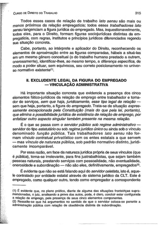C urso de D ireito do T rabalho 3 1 5 
Todos esses casos de relação de trabalho lato sensu são mais ou 
menos próximos da relação empregatícia; todos esses trabalhadores lato 
sensu tangenciam afigura jurídica do empregado. Mas, inquestionavelmente, 
todos eles, para o Direito, formam figuras sociojurídicas distintas da em­pregatícia, 
com regras, institutos e princípios jurídicos diferenciados regendo 
sua situação concreta. 
Cabe, portanto, ao intérprete e aplicador do Direito, reconhecendo os 
elementos de aproximação entre as figuras comparadas, hábeis a situá-las 
em um mesmo gênero conceituai (o do trabalho humano prestado a outrem, 
onerosamente), identificar-lhes, ao mesmo tempo, a diferença específica, de 
modo a poder situar, sem equívocos, seu correto posicionamento no univer­so 
normativo existente(1). 
II. EXCLUDENTE LEGAL DA FIGURA DO EMPREGADO 
— VINCULAÇÃO ADMINISTRATIVA 
Há importante situação concreta que evidencia a presença dos cinco 
elementos fático-jurídicos da relação de emprego entre trabalhador e toma­dor 
de serviços, sem que haja, juridicamente, esse tipo legal de relação — 
sem que haja, portanto, a figura do empregado. Trata-se de situação expres­samente 
excepcionada pela Constituição (mais do que pela lei, portanto), 
que elimina a possibilidade jurídica de existência de relação de emprego, por 
enfatizar outro aspecto singular também presente na mesma relação. 
É o que se passa com o servidor público sob regime administrativo — 
servidor do tipo estatutário ou sob regime jurídico único ou ainda sob o vínculo 
denominado função pública. Tais trabalhadores lato sensu não for­mam 
vínculo contratual privatístico com os entes estatais a que servem 
— mas vínculo de natureza pública, sob padrão normativo distinto, juridi­camente 
incomparável. 
Por essa razão, em face da natureza jurídica própria de seus vínculos (que 
é pública), torna-se irrelevante, para fins justrabalhistas, que sejam também 
. pessoas naturais, prestando serviços com pessoalidade, não eventualidade, 
onerosidade e subordinação — não são eles, definitivamente, empregados®. 
É evidente que não se está falando aqui do servidor celetista, isto é, aque­le 
contratado por entidade estatal através do sistema jurídico da CLT. Este é 
empregado, como qualquer outro, tendo como empregador a correspondente 
(1) É evidente que, no plano prático, diante de alguma das situações fronteiriças supra-mencionadas, 
o juiz, analisando a prova dos autos, pode, é claro, concluir estar configurada 
a relação de emprego, pela presença de seus cinco elementos componentes. 
(2) Ressalte-se que há argumentos no sentido de que o servidor coloca-se perante a 
administração pública com relação de obediência distinta da subordinação. 
 