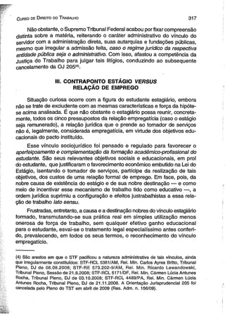 C urso de D ireito do T rabalho 3 1 7 
Não obstante, o Supremo Tribunal Federal acabou por fixar compreensão 
distinta sobre a matéria, reiterando o caráter administrativo do vínculo do 
servidor com a administração direta, suas autarquias e fundações públicas, 
mesmo que irregular a admissão feita, caso o regime jurídico da respectiva 
entidade pública seja o administrativo. Com isso, afastou a competência da 
Justiça do Trabalho para julgar tais litígios, conduzindo ao subsequente 
cancelamento da OJ 205(4). 
III. CONTRAPONTO ESTÁGIO VERSUS 
RELAÇÃO DE EMPREGO 
Situação curiosa ocorre com a figura do estudante estagiário, embora 
não se trate de exciudente com as mesmas características e força da hipóte­se 
acima analisada. É que não obstante o estagiário possa reunir, concreta-mente, 
todos os cinco pressupostos da relação empregatícia (caso o estágio 
seja remunerado), a relação jurídica que o prende ao tomador de serviços 
não é, legalmente, considerada empregatícia, em virtude dos objetivos edu­cacionais 
do pacto instituído. 
Esse vínculo sociojurídico foi pensado e regulado para favorecer o 
aperfeiçoamento e complementação da formação acadêmico-profissional do 
estudante. São seus relevantes objetivos sociais e educacionais, em prol 
do estudante, que justificaram o favorecimento econômico embutido na Lei do 
Estágio, isentando o tomador de serviços, partícipe da realização de tais 
objetivos, dos custos de uma relação formal de emprego. Em face, pois, da 
nobre causa de existência do estágio e de sua nobre destinação — e como 
meio de incentivar esse mecanismo de trabalho tido como educativo —, a 
ordem jurídica suprimiu a configuração e efeitos justrabalhistas a essa rela­ção 
de trabalho lato sensu. 
Frustradas, entretanto, a causa e a destinação nobres do vínculo estagiário 
formado, transmutando-se sua prática real em simples utilização menos 
onerosa de força de trabalho, sem qualquer efetivo ganho educacional 
para o estudante, esvai-se o tratamento legal especial íssimo antes conferi­do, 
prevalecendo, em todos os seus termos, o reconhecimento do vínculo 
empregatício. 
(4) São arestos em que o STF pacificou a natureza administrativa de tais vínculos, ainda 
que irregularmente constituídos: STF-RCL 5381/AM, Rei. Min. Carlos Ayres Britto, Tribunal 
Pleno, DJ de 08.08.2008; STF-RE 573.202-9/AM, Rei. Min. Ricardo Lewandowski, 
Tribunal Pleno, Sessão de 21.8.2008; STF-RCL 5171/DF, Rei. Min. Cármen Lúcia Antunes 
Rocha, Tribunal Pleno, DJ de 03.10.2008; STF-RCL 4489/PA, Rei. Min. Cármen Lúcia 
Antunes Rocha, Tribunal Pleno, DJ de 21.11.2008. A Orientação Jurisprudencial 205 foi 
cancelada pelo Pleno do TST em abril de 2009 (Res. Adm. n. 156/09). 
 