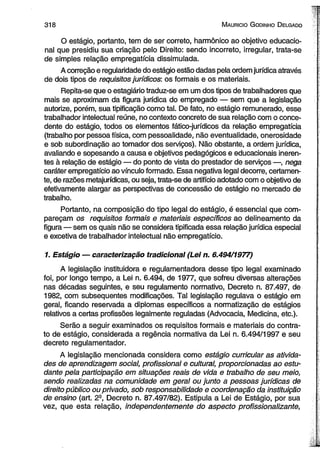 3 1 8 M auricio G odinho D elgado 
O estágio, portanto, tem de ser correto, harmônico ao objetivo educacio­nal 
que presidiu sua criação pelo Direito: sendo incorreto, irregular, trata-se 
de simples relação empregatícia dissimulada. 
A correção e regularidade do estágio estão dadas pela ordem jurídica através 
de dois tipos de requisitos jurídicos: os formais e os materiais. 
Repita-se que o estagiário traduz-se em um dos tipos de trabalhadores que 
mais se aproximam da figura jurídica do empregado — sem que a legislação 
autorize, porém, sua tipificação como tal. De fato, no estágio remunerado, esse 
trabalhador intelectual reúne, no contexto concreto de sua relação com o conce-dente 
do estágio, todos os elementos fático-jurídicos da relação empregatícia 
(trabalho por pessoa física, com pessoalidade, não eventualidade, onerosidade 
e sob subordinação ao tomador dos serviços). Não obstante, a ordem jurídica, 
avaliando e sopesando a causa e objetivos pedagógicos e educacionais ineren­tes 
à relação de estágio — do ponto de vista do prestador de serviços —, nega 
caráter empregatício ao vínculo formado. Essa negativa legal decorre, certamen­te, 
de razões metajurídicas, ou seja, trata-se de artifício adotado com o objetivo de 
efetivamente alargar as perspectivas de concessão de estágio no mercado de 
trabalho. 
Portanto, na composição do tipo legal do estágio, é essencial que com­pareçam 
os requisitos formais e materiais específicos ao delineamento da 
figura — sem os quais não se considera tipificada essa relação jurídica especial 
e excetiva de trabalhador intelectual não empregatício. 
1. Estágio — caracterização tradicional (Lei n. 6.494/1977) 
A legislação instituidora e regulamentadora desse tipo legal examinado 
foi, por longo tempo, a Lei n. 6.494, de 1977, que sofreu diversas alterações 
nas décadas seguintes, e seu regulamento normativo, Decreto n. 87.497, de 
1982, com subsequentes modificações. Tal legislação regulava o estágio em 
geral, ficando reservada a diplomas específicos a normatização de estágios 
relativos a certas profissões legalmente reguladas (Advocacia, Medicina, etc.). 
Serão a seguir examinados os requisitos formais e materiais do contra­to 
de estágio, considerada a regência normativa da Lei n. 6.494/1997 e seu 
decreto regulamentador. 
A legislação mencionada considera como estágio curricular as ativida­des 
de aprendizagem social, profissional e cultural, proporcionadas ao estu­dante 
pela participação em situações reais de vida e trabalho de seu meio, 
sendo realizadas na comunidade em geral ou junto a pessoas jurídicas de 
direito público ou privado, sob responsabilidade e coordenação da instituição 
de ensino (art. 29, Decreto n. 87.497/82). Estipula a Lei de Estágio, por sua 
vez, que esta relação, independentemente do aspecto profissionalizante, 
 