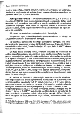 C urso de D ireito do T rabalho 3 1 9 
direto e específico, poderá assumir a forma de atividades de extensão, 
mediante a participação do estudante em empreendimentos ou projetos de 
interesse social (art. 2a, Lei n. 6.494/77). 
A) Requisitos Formais — Os diplomas mencionados (Lei n. 6.494/77 e 
Decreto n. 87.497/82) fixam exigências específicas à configuração do tipo legal 
do estágio, sob pena de se desqualificar a relação estabelecida para simples 
contrato de emprego. Desse modo, há requisitos formais e materiais a se­rem 
observados, como exigências inarredáveis à evidenciação da figura ex-cetiva 
do estagiário. 
São estes os requisitos formais do contrato de estágio. 
Em primeiro lugar, a qualificação das partes envolvidas no estágio — 
estudante-trabalhador e tomador de serviços. 
No tocante ao concedente do estágio (tomador de serviços), está limita­do, 
legalmente, às pessoas jurídicas de Direito Privado, aos órgãos da Adminis­tração 
Pública e às Instituições de Ensino (art. 1a, caput, Lei n. 6.494/77, obser­vada 
a Lei n. 8.859/94). 
Em face desse requisito formal, estariam excluídos da concessão de 
estágio os profissionais que se organizem como estrita pessoa física (não inte­grando 
pessoa jurídica, pois). Contudo, o objetivo da lei — ao fixar tal restrição 
— é apenas assegurar o real cumprimento de suas metas pedagógicas 
(supostamente mais bem atendidas por organizações mais complexas), e não 
instituir discriminação. O que essencialmente importa, desse modo, é que o 
estágio somente se verifique em unidades que tenham condições de propor­cionar 
experiência prática na linha de formação do estudante (§ 2-, ab initio, 
do art. 1s, Lei n. 6.494/77). Ora, isso poderá ocorrer, por exemplo, com profis­sionais 
liberais que sejam notoriamente competentes e dinâmicos em suas 
áreas de especialização. 
No tocante ao favorecido pelo estágio, deve se tratar de estudante. 
Mais especificamente aluno regularmente matriculado em curso vinculado 
ao ensino público e particular (art. 12, caput, in fine, Lei n. 6.494), que esteja, 
comprovadamente, freqüentando curso de nível superior, profissionalizante 
de 2- grau, ou escolas de educação especial (§ 1s do art. 1Q da Lei n. 6.494/77). 
O legislador presidencial, por medidas provisórias, alterou a redação do § 1s 
do art. 19 da Lei n. 6.494/77, autorizando o estágio também para alunos de 
ensino médio, ainda que não profissionalizante (por exemplo, MP n. 2.164-41, 
de 24 de agosto de 2001, em seu art. 69)(S). Porém, dificilmente nesse caso 
(5) A Medida Provisória n. 1709-4, de 27.11.1998 (em seu art. 49), foi a primeira a introduzir 
mudança na redação do art. 1a, § 1a, da Lei n. 6.494/77, referindo-se a alunos de ensino médio. 
 