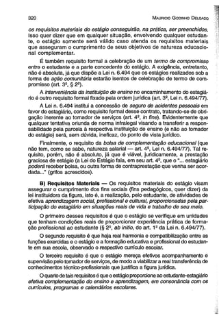 3 2 0 M auricio G odinho D elgado 
os requisitos materiais do estágio conseguirão, na prática, ser preenchidos. 
Isso quer dizer que em qualquer situação, envolvendo qualquer estudan­te, 
o estágio somente será válido caso atenda os requisitos materiais 
que asseguram o cumprimento de seus objetivos de natureza educacio­nal 
complementar. 
É também requisito formal a celebração de um termo de compromisso 
entre o estudante e a parte concedente do estágio. A exigência, entretanto, 
não é absoluta, já que dispõe a Lei n. 6.494 que os estágios realizados sob a 
forma de ação comunitária estarão isentos de celebração de termo de com­promisso 
(art. 3a, § 2a). 
A interveniência da instituição de ensino no encaminhamento do estagiá­rio 
é outro requisito formal fixado pela ordem jurídica (art. 3a, Lei n. 6.494/77). 
A Lei n. 6.494 institui a concessão de seguro de acidentes pessoais em 
favor do estagiário, como requisito formal desse contrato, tratando-se de obri­gação 
inerente ao tomador de serviços (art. 4a, in fine). Evidentemente que 
qualquer tentativa oriunda de norma infralegal visando a transferir a respon­sabilidade 
pela parcela à respectiva instituição de ensino (e não ao tomador 
do estágio) será, sem dúvida, ineficaz, do ponto de vista jurídico. 
Finalmente, o requisito da bolsa de complementação educacional (que 
não tem, como se sabe, natureza salarial — art. 4a, Lei n. 6.494/77). Tal re­quisito, 
porém, não é absoluto, já que é viável, juridicamente, a prestação 
graciosa de estágio (a Lei do Estágio fala, em seu art. 4S, que o “... estagiário 
poderá receber bolsa, ou outra forma de contraprestação que venha ser acor­dada...” 
(grifos acrescidos). 
B) Requisitos Materiais — Os requisitos materiais do estágio visam 
assegurar o cumprimento dos fins sociais (fins pedagógicos, quer dizer) da 
lei instituidora da figura, isto é, a realização, pelo estudante, de atividades de 
efetiva aprendizagem social, profissional e cultural, proporcionadas pela par­ticipação 
do estagiário em situações reais de vida e trabalho de seu meio. 
O primeiro desses requisitos é que o estágio se verifique em unidades 
que tenham condições reais de proporcionar experiência prática de forma­ção 
profissional ao estudante (§ 2S, ab initio, do art. 19 da Lei n. 6.494/77). 
O segundo requisito é que haja real harmonia e compatibilização entre as 
funções exercidas e o estágio e a formação educativa e profissional do estudan­te 
em sua escola, observado o respectivo currículo escolar. 
O terceiro requisito é que o estágio mereça efetivos acompanhamento e 
supervisão pelo tomador de serviços, de modo a viabilizar a real transferência de 
conhecimentos técnico-profissionais que justifica a figura jurídica. 
O quarto de tais requisitos é que o estágio proporcione ao estudante-estagiário 
efetiva complementação do ensino e aprendizagem, em consonância com os 
currículos, programas e calendários escolares. 
 