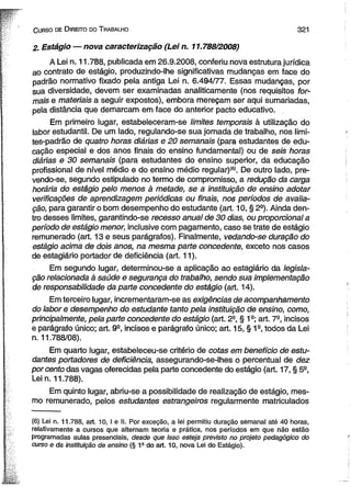 C urso de D ireito do T rabalho 32 1 
2. Estágio — nova caracterização (Lei n. 11.788/2008) 
A Lei n. 11.788, publicada em 26.9.2008, conferiu nova estrutura jurídica 
ao contrato de estágio, produzindo-lhe significativas mudanças em face do 
padrão normativo fixado pela antiga Lei n. 6.494/77. Essas mudanças, por 
sua diversidade, devem ser examinadas analiticamente (nos requisitos for­mais 
e materiais a seguir expostos), embora mereçam ser aqui sumariadas, 
pela distância que demarcam em face do anterior pacto educativo. 
Em primeiro lugar, estabeleceram-se limites temporais à utilização do 
labor estudantil. De um lado, regulando-se sua jornada de trabalho, nos limi-tes- 
padrão de quatro horas diárias e 20 semanais (para estudantes de edu­cação 
especial e dos anos finais do ensino fundamental) ou de seis horas 
diárias e 30 semanais (para estudantes do ensino superior, da educação 
profissional de nível médio e do ensino médio regular)(6). De outro lado, pre-vendo- 
se, segundo estipulado no termo de compromisso, a redução da carga 
horária do estágio pelo menos à metade, se a instituição de ensino adotar 
verificações de aprendizagem periódicas ou finais, nos períodos de avalia­ção, 
para garantir o bom desempenho do estudante (art. 10, § 2a). Ainda den­tro 
desses limites, garantindo-se recesso anual de 30 dias, ou proporcional a 
período de estágio menor, inclusive com pagamento, caso se trate de estágio 
remunerado (art. 13 e seus parágrafos). Finalmente, vedando-se duração do 
estágio acima de dois anos, na mesma parte concedente, exceto nos casos 
de estagiário portador de deficiência (art. 11). 
Em segundo lugar, determinou-se a aplicação ao estagiário da legisla­ção 
relacionada à saúde e segurança do trabalho, sendo sua implementação 
de responsabilidade da parte concedente do estágio (art. 14). 
Em terceiro lugar, incrementaram-se as exigências de acompanhamento 
do labor e desempenho do estudante tanto pela instituição de ensino, como, 
principalmente, pela parte concedente do estágio (art. 2a, § 1a; art. 7S, incisos 
e parágrafo único; art. 9a, incisos e parágrafo único; art. 15, § 1a, todos da Lei 
n. 11.788/08). 
Em quarto lugar, estabeleceu-se critério de cotas em benefício de estu­dantes 
portadores de deficiência, assegurando-se-lhes o percentual de dez 
porcento das vagas oferecidas pela parte concedente do estágio (art. 17, § 5a, 
Lein. 11.788). 
Em quinto lugar, abriu-se a possibilidade de realização de estágio, mes­mo 
remunerado, pelos estudantes estrangeiros regularmente matriculados 
(6) Lei n. 11.788, art. 10, I e li. Por exceção, a lei permitiu duração semanal até 40 horas, 
relativamente a cursos que alternam teoria e prática, nos períodos em que não estão 
programadas aulas presenciais, desde que isso esteja previsto no projeto pedagógico do 
curso e da instituição de ensino (§ 1Q do art. 10, nova Lei do Estágio). 
 