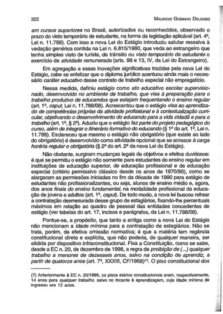 3 2 2 M aurício G odinho D elgado 
em cursos superiores no Brasil, autorizados ou reconhecidos, observado o 
prazo do visto temporário de estudante, na forma da legislação aplicável (art. 4° 
Lei n. 11.788). Com isso a nova Lei do Estágio introduziu salutar ressalva à 
vedação genérica contida na Lei n. 6.815/1980, que veda ao estrangeiro que 
tenha simples visto de turista, de trânsito ou visto temporário de estudante o 
exercício de atividade remunerada (arts. 98 e 13, IV, da Lei do Estrangeiro). 
Em agregação a essas inovações significativas trazidas pela nova Lei do 
Estágio, cabe se enfatizar que o diploma jurídico acentuou ainda mais o neces­sário 
caráter educativo desse contrato de trabalho especial não empregatício. 
Nessa medida, definiu estágio como ato educativo escolar supervisio­nado, 
desenvolvido no ambiente de trabalho, que visa à preparação para o 
trabalho produtivo de educandos que estejam freqüentando o ensino regular 
(art. 1s, caput, Lei n. 11.788/08). Acrescentou que o estágio visa ao aprendiza­do 
de competências próprias da atividade profissional e à contextualização curri­cular, 
objetivando o desenvolvimento do educando para a vida cidadã e para o 
trabalho (art. 1a, § 2a). Aduziu que o estágio faz parte do projeto pedagógico do 
curso, além de integrar o itinerário formativo do educando (§ 1s do art. 1a, Lei n. 
11.788). Esclareceu que mesmo o estágio não obrigatório (que existe ao lado 
do obrigatório) é desenvolvido como atividade opcional que se acresce à carga 
horária regular e obrigatória (§ 2a do art. 2a da nova Lei do Estágio). 
Não obstante, surgiram mudanças legais de objetivos e efeitos duvidosos: 
é que se permitiu o estágio não somente para estudantes do ensino regular em 
instituições de educação superior, de educação profissional e de educação 
especial (critério permissivo clássico desde os anos de 1970/80), como se 
alargaram as permissões iniciadas no fim da década de 1990 para estágio de 
estudantes não profissionalizantes, ou seja, alunos de ensino médio e, agora, 
dos anos finais do ensino fundamental, na modalidade profissional da educa­ção 
de jovens e adultos (art. 1a, caput). De todo modo, a nova lei buscou refrear 
a contratação desmesurada desse grupo de estagiários, fixando-lhe percentuais 
máximos em relação ao quadro de pessoal das entidades concedentes de 
estágio (ver tabelas do art. 17, incisos e parágrafos, da Lei n. 11.788/08). 
Pontue-se, a propósito, que tanto a antiga como a nova Lei do Estágio 
não mencionam a idade mínima para a contratação de estagiários. Não se 
trata, porém, de efetiva omissão normativa; é que a matéria tem regência 
constitucional direta e explícita, que não poderia, de qualquer maneira, ser 
elidida por dispositivo infraconstitucional. Fixa a Constituição, como se sabe, 
desde a EC n. 20, de dezembro de 1998, a regra de proibição de (...) qualquer 
trabalho a menores de dezesseis anos, salvo na condição de aprendiz, a 
partir de quatorze anos (art. 7a, XXXIII, CF/1988)(7). O piso constitucional dos 
(7) Anteriormente à EC n. 20/1998, os pisos etários constitucionais eram, respectivamente, 
14 anos para qualquer trabalho, salvo no tocante à aprendizagem, cuja idade mínima de 
ingresso era 12 anos. 
 