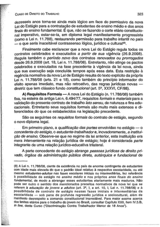 C urso de D ireito do T rabalho 3 2 3 
dezesseis anos torna-se ainda mais lógico em face do permissivo da nova 
Lei do Estágio para a contratação de estudantes de ensino médio e dos anos 
finais do ensino fundamental. E que, não se fazendo o corte etário constitucio­nal 
imperativo, estar-se-ia, em diploma legal manifestamente progressista 
(como a Lei n. 11.788), restaurando permissão para trabalho infantil no país 
— o que seria inaceitável contrassenso lógico, jurídico e cultural(8). 
Finalmente cabe esclarecer que a nova Lei do Estágio regula todos os 
contratos celebrados e executados a partir de sua vigência (26.9.2008). 
Regula também o período novo dos contratos renovados ou prorrogados 
desde 26.9.2008 (art. 18, Lei n. 11.788/08). Entretanto, não atinge os pactos 
celebrados e executados na fase precedente à vigência da lei nova, ainda 
que sua execução seja concluída tempos após essa data. Esta restrição à 
regência normativa da nova Lei de Estágio resulta do texto explícito da própria 
Lei n. 11.788/08 (arts. 21 e 18), como também do princípio informador do 
efeito apenas imediato, mas não retroativo, das regras jurídicas novas — 
diretriz que tem clássico fundo constitucional (art. 59, XXXVI, CF/88). 
A) Requisitos Formais — A nova Lei do Estágio (n. 11.788/08) também 
fixa, na esteira da antiga Lei n. 6.494/77, requisitos formais e materiais para a 
validação do presente contrato de trabalho lato sensu, de natureza e fins edu­cacionais. 
Entretanto seus requisitos formais são muito mais extensos e di­ferenciados 
do que os estabelecidos na legislação precedente. 
São os seguintes os requisitos formais do contrato de estágio, segundo 
ó novo diploma legal. 
Em primeiro plano, a qualificação das partes envolvidas no estágio — o 
concedente do estágio, o estudante-trabalhadore, inovadoramente, a institui­ção 
de ensino. Observe-se que no regime da lei anterior, esta instituição era 
mera interveniente na relação jurídica de estágio; hoje é considerada parte 
integrante de uma relação jurídico-educativa trilateral. 
A parte concedente do estágio abrange pessoas jurídicas de direito pri­vado, 
órgãos da administração pública direta, autárquica e fundacional de 
(8) A Lei n. 11.788/08, ciente da existência no país de enorme contingente de estudantes 
com idade mais elevada do que o padrão ideal relativo à respectiva escolaridade, ou até 
mesmo estudantes-adultos nas fases escolares iniciais ou intermediárias, fez referência 
à possibilidade de estágio no ensino médio e nos próprios anos finais do ensino 
fundamental, de modo a abranger esses estudantes etariamente mais maduros. Não 
pode ser outro o sentido dos mencionados preceitos normativos da nova lei que se 
referem à educação de jovens e adultos (art. 39, I, e art. 10, I, Lei n. 11.788/08) e à 
possibilidade de contrato de estágio nessas fases iniciais e intermediárias da 
escolaridade — sob pena de profunda regressão jurídica e sociocultural, além de 
manifesto desrespeito a comando constitucional inarredável. Para maior exame acerca 
dos limites etários para o trabalho do Jovem no Brasil, consultar Capítulo XXII, item IV.5.B, 
in fine, deste Curso (“Discriminação Contra Trabalhador Menor de 18 Anos”). 
 