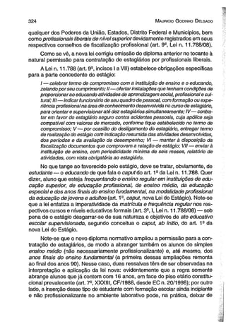 3 2 4 M auricio G odinho D elgado 
qualquer dos Poderes da União, Estados, Distrito Federal e Municípios, bem 
como profissionais liberais de nível superior devidamente registrados em seus 
respectivos conselhos de fiscalização profissional (art. 9a, Lei n. 11.788/08). 
Como se vê, a nova lei corrigiu omissão do diploma anterior no tocante à 
natural permissão para contratação de estagiários por profissionais liberais. 
A Lei n. 11.788 (art. 9a, incisos I a VII) estabelece obrigações específicas 
para a parte concedente do estágio: 
/ — celebrar termo de compromisso com a Instituição de ensino e o educando, 
zelando por seu cumprimento; II—ofertar instalações que tenham condições de 
proporcionar ao educando atividades de aprendizagem social, profissional e cul­tural; 
III—indicar funcionário de seu quadro de pessoal, com formação ou expe­riência 
profissional na área de conhecimento desenvolvida no curso de estagiário, 
para orientar e supervisionar até dez estagiários simultaneamente; IV—contra­tar 
em favor do estagiário seguro contra acidentes pessoais, cuja apólice seja 
compatível com valores de mercado, conforme fique estabelecido no termo de 
compromisso; V—por ocasião do desligamento do estagiário, entregar termo 
de realização do estágio com indicação resumida das atividades desenvolvidas, 
dos períodos e da avaliação de desempenho; VI — manter à disposição da 
fiscalização documentos que comprovem a relação de estágio; VII — enviará 
instituição de ensino, com periodicidade mínima de seis meses, relatório de 
atividades, com vista obrigatória ao estagiário. 
No que tange ao favorecido pelo estágio, deve se tratar, obviamente, de 
estudante — o educando de que fala o caput do art. 1a da Lei n. 11.788. Quer 
dizer, aluno que esteja freqüentando o ensino regularem instituições de edu­cação 
superior, de educação profissional, de ensino médio, da educação 
especial e dos anos finais do ensino fundamental, na modalidade profissional 
da educação de jovens e adultos (art. 1a, caput, nova Lei do Estágio). Note-se 
que a lei enfatiza a imperatividade da matrícula e frequência regulamos res­pectivos 
cursos e níveis educativos formais (art. 3a, I, Lei n. 11.788/08) — sob 
pena de o estágio desgarrar-se de sua natureza e objetivos de ato educativo 
escolar supervisionado, segundo conceitua o caput, ab initio, do art. 1s da 
nova Lei do Estágio. 
Note-se que o novo diploma normativo ampliou a permissão para a con­tratação 
de estagiários, de modo a abranger também os alunos do simples 
ensino médio (não necessariamente profissionalizante) e, até mesmo, dos 
anos finais do ensino fundamental (a primeira dessas ampliações remonta 
ao final dos anos 90). Nesse caso, duas ressalvas têm de ser observadas na 
interpretação e aplicação da lei nova: evidentemente que a regra somente 
abrange alunos que já contem com 16 anos, em face do piso etário constitu­cional 
prevalecente (art. 7e, XXXIII, CF/1988, desde EC n. 20/1998); por outro 
lado, a inserção desse tipo de estudante com formação escolar ainda incipiente 
e não profissionalizante no ambiente laborativo pode, na prática, deixar de 
 