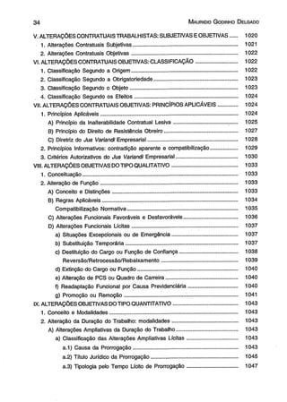 3 4 M aurício G odinho D elgado 
V. ALTERAÇÕES CONTRATUAIS TRABALHISTAS; SUBJETIVAS E OBJETIVAS..... 1020 
1. Alterações Contratuais Subjetivas................... .................................................. 1021 
2. Alterações Contratuais Objetivas............................................................. ......... 1022 
VI. ALTERAÇÕES CONTRATUAIS OBJETIVAS: CLASSIFICAÇÃO............................ 1022 
1. Classificação Segundo a Origem..................................................................... 1022 
2. Classificação Segundo a Obrigatoriedade................................................. ..... 1023 
3. Classificação Segundo o Objeto.......................................................................... 1023 
4. Classificação Segundo os Efeitos................................................................... 1024 
VII. ALTERAÇÕES CONTRATUAIS OBJETIVAS: PRINCÍPIOS APLICÁVEIS............. 1024 
1. Princípios Aplicáveis............................................................................................. 1024 
A) Princípio da Inaíterabilidade Contratual Lesiva.................................... ....... 1025 
B) Princípio do Direito de Resistência Obreiro............................ .................... 1027 
C) Diretriz do Jus Variandi Empresarial............................................................ 1028 
2. Princípios Informativos: contradição aparente e compatibilização.................. 1029 
3. Critérios Autorizativos do Jus Variandi Empresarial......................................... 1030 
VIII. ALTERAÇÕES OBJETIVAS DO TIPO QUALITATIVO............................................ 1033 
1. Conceituação........................................................................................................ 1033 
2. Alteração de Função............................................... ............................................. 1033 
A) Conceito e Distinções.................................................................................... 1033 
B) Regras Aplicáveis........................................................................................... 1034 
Compatibilização Normativa.......................................................................... 1035 
C) Alterações Funcionais Favoráveis e Desfavoráveis.................................... 1036 
D) Alterações Funcionais Lícitas...................................................... ................ 1037 
a) Situações Excepcionais ou de Emergência.......... ................................. 1037 
b) Substituição Temporária........................................................................... 1037 
c) Destituição do Cargo ou Função de Confiança....................................... 1038 
Reversão/Retrocessão/Rebaixamento................................................... 1039 
d) Extinção do Cargo ou Função................................................................... 1040 
e) Alteração de PCS ou Quadro de Carreira................................................ 1040 
f) Readaptação Funcional por Causa Previdenciária............ .................... 1040 
g) Promoção ou Remoção......................................... .................................. 1041 
IX. ALTERAÇÕES OBJETIVAS DO TIPO QUANTITATIVO.......................................... 1043 
1. Conceito e Modalidades......... ............................................................................. 1043 
2. Alteração da Duração do Trabalho: modalidades............................................ 1043 
A) Alterações Ampliativas da Duração do Trabalho....................................... 1043 
a) Classificação das Alterações Ampliativas Lícitas.................................. 1043 
a.1) Causa da Prorrogação...................................................................... 1043 
a.2) Título Jurídico da Prorrogação.......................................................... 1045 
a.3) Tipologia pelo Tempo Lícito de Prorrogação.................................. 1047 
 