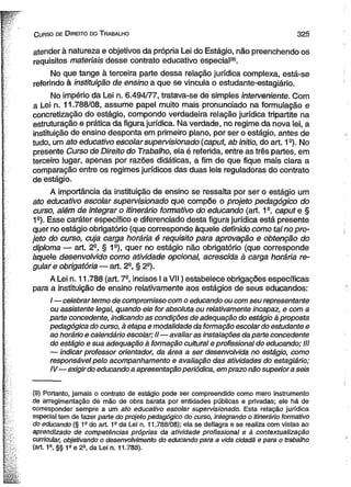 C urso de D ireito do T rabalho 3 2 5 
atender à natureza e objetivos da própria Lei do Estágio, não preenchendo os 
requisitos materiais desse contrato educativo especial'9'. 
No que tange à terceira parte dessa relação jurídica complexa, está-se 
referindo à instituição de ensino a que se vincula o estudante-estagiário. 
No império da Lei n. 6.494/77, tratava-se de simples interveniente. Com 
a Lei n. 11.788/08, assume papel muito mais pronunciado na formulação e 
concretização do estágio, compondo verdadeira relação jurídica tripartite na 
estruturação e prática da figura jurídica. Na verdade, no regime da nova lei, a 
instituição de ensino desponta em primeiro plano, por ser o estágio, antes de 
tudo, um ato educativo escolar supervisionado (caput, ab initio, do art. 1a). No 
presente Curso de Direito do Trabalho, ela é referida, entre as três partes, em 
terceiro lugar, apenas por razões didáticas, a fim de que fique mais clara a 
comparação entre os regimes jurídicos das duas leis reguladoras do contrato 
de estágio. 
A importância da instituição de ensino se ressalta por ser o estágio um 
ato educativo escolar supervisionado que compõe o projeto pedagógico do 
curso, além de integrar o itinerário formativo do educando (art. 1a, caput e § 
1S). Esse caráter específico e diferenciado desta figura jurídica está presente 
quer no estágio obrigatório (que corresponde àquele definido como tal no pro­jeto 
do curso, cuja carga horária é requisito para aprovação e obtenção do 
diploma — art. 2-, § 19), quer no estágio não obrigatório (que corresponde 
àquele desenvolvido como atividade opcional, acrescida à carga horária re­gular 
e obrigatória — art. 2-, § 2a). 
A Lei n. 11.788 (art. 7a, incisos I a V II) estabelece obrigações específicas 
para a instituição de ensino relativamente aos estágios de seus educandos: 
/—celebrar termo de compromisso com o educando ou com seu representante 
ou assistente legal, quando ele for absoluta ou relativamente incapaz, e com a 
parte concedente, indicando as condições de adequação do estágio à proposta 
pedagógica do curso, à etapa e modalidade da formação escolar do estudante e 
ao horário e calendário escolar; II—avaliar as instalações da parte concedente 
do estágio e sua adequação à formação cultural e profissional do educando; III 
— indicar professor orientador, da área a ser desenvolvida no estágio, como 
responsável pelo acompanhamento e avaliação das atividades do estagiário; 
IV— exigir do educando a apresentação periódica, em prazo não superiora seis 
(9) Portanto, jamais o contrato de estágio pode ser compreendido como mero instrumento 
de arregimentação de mão de obra barata por entidades públicas e privadas; ele há de 
corresponder sempre a um ato educativo escolar supervisionado. Esta relação jurídica 
especial tem de fazer parte do projeto pedagógico do curso, integrando o itinerário formativo 
do educando (§ 1s do art. 1e da Lei n. 11.788/08); ela se deflagra e se realiza com vistas ao 
aprendizado de competências próprias da atividade profissional e à contextualização 
curricular, objetivando o desenvolvimento do educando para a vida cidadã e para o trabalho 
(art. 1a, §§ 1 s e 2S, da Lei n. 11.788). 
 