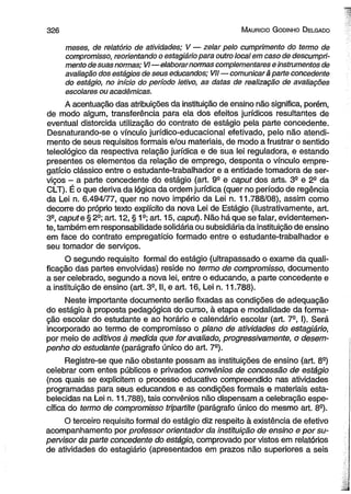 3 2 6 M auricio G odinho D elgado 
meses, de relatório de atividades; V — zelar pelo cumprimento do termo de 
compromisso, reorientando o estagiário para outro local em caso de descumpri-mento 
de suas normas; VI—elaborar normas complementares e instrumentos de 
avaliação dos estágios de seus educandos; VII—comunicará parte concedente 
do estágio, no início do período letivo, as datas de realização de avaliações 
escolares ou acadêmicas. 
A acentuação das atribuições da instituição de ensino não significa, porém, 
de modo algum, transferência para ela dos efeitos jurídicos resultantes de 
eventual distorcida utilização do contrato de estágio pela parte concedente. 
Desnaturando-se o vínculo jurídico-educacional efetivado, pelo não atendi­mento 
de seus requisitos formais e/ou materiais, de modo a frustrar o sentido 
teleológico da respectiva relação jurídica e de sua lei reguladora, e estando 
presentes os elementos da relação de emprego, desponta o vínculo empre­gatício 
clássico entre o estudante-trabalhador e a entidade tomadora de ser­viços 
- a parte concedente do estágio (art. 92 e caput dos arts. 3a e 2S da 
CLT). É o que deriva da lógica da ordem jurídica (quer no período de regência 
da Lei n. 6.494/77, quer no novo império da Lei n. 11.788/08), assim como 
decorre do próprio texto explícito da nova Lei de Estágio (ilustrativamente, art. 
3S, caput e § 2S; art. 12, § 1s; art. 15, caput). Não há que se falar, evidentemen­te, 
também em responsabilidade solidária ou subsidiária da instituição de ensino 
em face do contrato empregatício formado entre o estudante-trabalhador e 
seu tomador de serviços. 
O segundo requisito formal do estágio (ultrapassado o exame da quali­ficação 
das partes envolvidas) reside no termo de compromisso, documento 
a ser celebrado, segundo a nova lei, entre o educando, a parte concedente e 
a instituição de ensino (art. 3a, II, e art. 16, Lei n. 11.788). 
Neste importante documento serão fixadas as condições de adequação 
do estágio à proposta pedagógica do curso, à etapa e modalidade da forma­ção 
escolar do estudante e ao horário e calendário escolar (art. 7-, I). Será 
incorporado ao termo de compromisso o plano de atividades do estagiário, 
por meio de aditivos à medida que for avaliado, progressivamente, o desem­penho 
do estudante (parágrafo único do art. 7S). 
Registre-se que não obstante possam as instituições de ensino (art. 8a) 
celebrar com entes públicos e privados convênios de concessão de estágio 
(nos quais se explicitem o processo educativo compreendido nas atividades 
programadas para seus educandos e as condições formais e materiais esta­belecidas 
na Lei n. 11.788), tais convênios não dispensam a celebração espe­cífica 
do termo de compromisso tripartite (parágrafo único do mesmo art. 8S). 
O terceiro requisito formal do estágio diz respeito à existência de efetivo 
acompanhamento por professor orientador da instituição de ensino e por su­pervisor 
da parte concedente do estágio, comprovado por vistos em relatórios 
de atividades do estagiário (apresentados em prazos não superiores a seis 
 