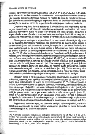 C urso de D ireito do T rabalho 3 2 7 
meses) e por menção de aprovação fina! (art. 3a, § 1a, e art. 7a, IV, Lei n. 11.788). 
Este elemento, embora se confunda com um dos requisitos materiais do está­gio, 
ganhou contornos também formais na matriz da nova lei regulamentadora, 
em face da necessária designação específica tanto de professor orientador pela 
instituição de ensino, como de supervisor de estágio pela parte concedente. 
O quarto requisito formal refere-se à observância de importante rol de 
regras contratuais e direitos do trabalhador-estagiário instituídos pelo novo 
diploma normativo. Este rol pode ser dividido em dois grupos, segundo a 
imperatividade ou não da correspondente norma legal instituidora: regras e 
vantagens imperativas, ao lado de regras e vantagens meramente facultativas. 
São regras e vantagens imperativas do novo contrato de estágio: a) jorna­da 
de trabalho delimitada e reduzida, nos parâmetros de quatro horas diárias e 
20 semanais (para estudantes de educação especial e dos anos finais do en­sino 
fundamental) ou de seis horas diárias e 30 semanais (para estudantes 
do ensino superior, da educação profissional de nível médio e do ensino médio 
regular)(10); b) diminuição episódica da carga horária do estágio pelo menos à 
metade, se a instituição de ensino adotar verificações de aprendizagem periódi­cas 
ou finais, nos períodos de avaliação (art. 10, § 2a); c) recesso anual de 30 
dias, ou proporcional a período de estágio menor, inclusive com pagamento, 
caso se trate de estágio remunerado (art. 13 e seus parágrafos); d) proibição de 
duração do estágio acima de dois anos, na mesma parte concedente, exceto 
tratando-se de estagiário portador de deficiência (art. 11). Todas essas quatro 
regras e/ou direitos têm relação, como percebido, com a maior ou menor dispo­nibilidade 
temporal do estagiário perante a parte concedente do estágio. 
Integram ainda o rol de regras e vantagens imperativas: e) seguro contra 
acidentes pessoais, cuja apólice seja compatível com valores de mercado, con­forme 
fique estabelecido no termo de compromisso (art. 9a, IV). Esta obrigação é 
própria à parte concedente do estágio, podendo, entretanto, alternativamente, no 
caso de estágio obrigatório, ser assumida pela instituição de ensino (parágrafo 
único do art. 9a). Havendo silêncio do termo de compromisso ou do convênio de 
estágio, preserva-se com a parte concedente a referida obrigação (arts. 8a, 
caput, e 7a, I, combinados com art. 9a e parágrafo único, Lei n. 11.788); f) aplicação 
da legislação relacionada à saúde e segurança do trabalho — cuja implementa­ção 
será também de responsabilidade da parte concedente do estágio (art. 14). 
Registre-se ademais que, no caso de estágio não obrigatório, será im­perativa 
a concessão de duas outras vantagens: g) bolsa ou outra forma de 
contraprestação; h) auxílio-transporte. 
(10) A jornada especial e reduzida do estagiário está prevista no art. 10, I e II, da Lei n. 
11.788. Por exceção, esta lei permitiu duração semanal até 40 horas, relativamente a 
cursos que alternam teoria e prática, nos períodos em que não estão programadas aulas 
presenciais, desde que isso esteja previsto no projeto pedagógico do curso e da instituição 
de ensino (§ 19 do art. 10, nova Lei do Estágio). 
 
