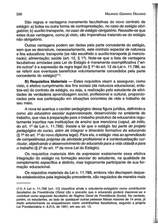 3 2 8 M auricio G odinho D elgado 
São regras e vantagens meramente facultativas do novo contrato de 
estágio: a) bolsa ou outra forma de contraprestação, no caso de estágio obri­gatório; 
b) auxílio-transporte, no caso de estágio obrigatório. Ressalte-se que 
estas duas vantagens, como já visto, são imperativas tratando-se de estágio 
não obrigatório. 
Outras vantagens podem ser dadas pela parte concedente do estágio, 
sem que se desnature, necessariamente, este contrato especial de natureza 
e fins educativos: transporte (se não escolhido o auxílio-transporte já mencio­nado); 
alimentação; saúde (art. 12, § 1s). Note-se que a lista de vantagens 
facultativas arroladas pela Lei do Estágio é meramente exemplificativa (“en­tre 
outroé’ é a expressão da regra legal do § 1s do art. 12 da Lei n. 11.788, ao 
se referir aos eventuais benefícios voluntariamente concedidos pela parte 
concedente do estágio)111). 
B) Requisitos Materiais — Estes requisitos visam a assegurar, como 
visto, o efetivo cumprimento dos fins sociais (de natureza educacional, enfa-tize- 
se) do contrato de estágio, ou seja, a realização pelo estudante de ativi­dades 
de verdadeira aprendizagem social, profissional e cultural, proporcio­nadas 
pela sua participação em situações concretas de vida e trabalho de 
seu meio. 
A nova lei acentua o caráter pedagógico dessa figura jurídica, definindo-a 
como ato educativo escolar supervisionado, desenvolvido no ambiente do 
trabalho, que visa à preparação para o trabalho produtivo de educandos regu­larmente 
inscritos nas instituições de ensino que menciona (caput, ab initio, 
do art. 1s da Lei n. 11.788). ínsiste a lei que o estágio faz parte do projeto 
pedagógico do curso, além de integrar o itinerário formativo do educando 
(§ 1a do art. 19 do novo diploma legal). Para ela, o estágio visa ao aprendizado 
de competências próprias da atividade profissional e à contextualização cur­ricular, 
objetivando o desenvolvimento do educando para a vida cidadã e para 
o trabalho (§ 29 do art. 1a da nova Lei do Estágio). 
Os requisitos materiais têm de expressar exatamente essa efetiva 
integração do estágio na formação escolar do estudante, na qualidade de 
complemento específico e distinto, mas logicamente participante de sua for­mação 
educacional. 
Os requisitos materiais da Lei n. 11.788, embora não discrepem daque­les 
estabelecidos pela legislação precedente, são regulados de maneira mais 
(11) A Lei n. 11.788 (art. 12) classifica ainda o estudante-estagiário como contribuinte 
facultativo da Previdência Oficial (diz o preceito que o educando poderá inscrever-se e 
contribuir como segurado facultativo do Regime Geral de Previdência Social). Na verdade, 
porém, os estudantes, ao lado de quaisquer outras pessoas físicas maiores de 14 anos, já 
muito anteriormente se enquadravam como contribuintes facultativos, segundo a própria 
Lei Previdenciária n. 8.213, de 1991, em seu art. 13. 
 
