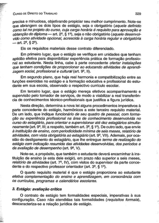C urso de D ireito do T rabalho 3 2 9 
precisa e minuciosa, objetivando propiciar seu melhor cumprimento. Note-se 
que abrangem os dois tipos de estágio, seja o obrigatório (aquele definido 
como tal no projeto do curso, cuja carga horária é requisito para aprovação e 
obtenção do diploma — art. 2a, § 1a), seja o não obrigatório (aquele desenvol­vido 
como atividade opcional, acrescida à carga horária regular e obrigatória 
— art. 2a, § 2a). 
Eis os requisitos materiais desse contrato diferenciado. 
Em primeiro lugar, que o estágio se verifique em unidades que tenham 
aptidão efetiva para disponibilizar experiência prática de formação profissio­nal 
ao estudante. Nesta linha, cabe à parte concedente ofertar instalações 
que tenham condições de proporcionar ao educando atividades de aprendi­zagem 
social, profissional e cultural (art. 9a, II). 
Em segundo plano, que haja real harmonia e compatibilização entre as 
funções exercidas no estágio e a formação educativa e profissional do estu­dante 
em sua escola, observado o respectivo currículo escolar. 
Em terceiro lugar, que o estágio mereça efetivos acompanhamento e 
supervisão pelo tomador de serviços, de modo a viabilizar a real transferên­cia 
de conhecimentos técnico-profissionais que justifica a figura jurídica. 
Nesta direção, determina a nova lei alguns procedimentos imperativos à 
parte concedente do estágio, harmônicos a este terceiro requisito material. 
De um lado, que indique funcionário de seu quadro de pessoal, com forma­ção 
ou experiência profissional na área de conhecimento desenvolvida no 
curso do estagiário, para orientar e supervisionar até dez estagiários simulta­neamente 
(art. 9a, III; a respeito, também art. 3a, § 1a). De outro lado, que envie 
à instituição de ensino, com periodicidade mínima de seis meses, relatório de 
atividades, com vista obrigatória ao estagiário (art. 9a, VII). Ademais, por oca­sião 
do desligamento do estagiário, que lhe entregue termo de realização do 
estágio com indicação resumida das atividades desenvolvidas, dos períodos e 
da avaliação de desempenho (art. 9a, V). 
Note-se, a propósito, que também o estudante deverá encaminhar à ins­tituição 
de ensino (e esta dele exigir), em prazo não superior a seis meses, 
relatório de atividades (art. 7a, IV), com vistos do supervisor da parte conce­dente 
e do respectivo professor orientador (art. 3a, § 1a). 
O quarto requisito material é que o estágio proporcione ao estudante 
efetiva complementação do ensino e aprendizagem, em consonância com 
os currículos, programas e calendários escolares. 
3. Estágio: avaliação crítica 
O contrato de estágio tem formalidades especiais, imperativas à sua 
configuração. Caso não atendidas tais formalidades (requisitos formais), 
descaracteriza-se a relação jurídica de estágio. 
 