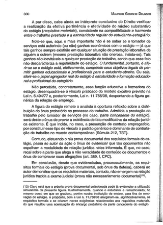3 3 0 M aurício G odinho D elgado 
A par disso, cabe ainda ao intérprete conclusivo do Direito verificar 
a realização da efetiva pertinência e efetividade do núcleo substantivo 
do estágio (requisitos materiais), consistente na compatibilidade e harmonia 
entre o trabalho prestado e a escolaridade regular do estudante-estagiário. 
Note-se que, aqui, o mais importante não é se saber se o tomador de 
serviços está auferindo (ou não) ganhos econômicos com o estágio — já que 
tais ganhos sempre existirão em qualquer situação de prestação laborativa de 
alguém a outrem (mesmo prestação laborativa não onerosa, insista-se). Tais 
ganhos são inevitáveis a quaJquer prestação de trabalho, sendo que esse fato 
não descaracteriza a regularidade do estágio. O fundamental, portanto, é afe-rir- 
se se o estágio está, efetivamente, cumprindo seus objetivos legais de per­mitir 
ganhos educacionais e profissionais para o estudãnte-obreiro. Ou seja, 
aferir-se o papel agregador real do estágio à escolaridade e formação educacio­nal 
e profissional do estagiário. 
Não percebida, concretamente, essa função educativa e formadora do 
estágio, desenquadra-se o vínculo praticado do modelo excetivo previsto na 
Lei n. 6.494/77 e, posteriormente, Lei n. 11.788/08, despontando a figura ge­nérica 
da relação de emprego. 
A figura do estágio remete o analista à oportuna reflexão sobre a distri­buição 
do ônus probatório no processo do trabalho. Admitida a prestação do 
trabalho pelo tomador de serviços (no caso, parte concedente do estágio), 
será deste o ônus de provar a existência de fato modificativo da relação jurídi­ca 
existente. É que incide, no caso, a presunção de contrato empregatício, 
por constituir esse tipo de vínculo o padrão genérico e dominante de contrata­ção 
de trabalho no mundo contemporâneo (Súmula 212, TST). 
Contudo, efetuando o réu prova documental dos requisitos formais do es­tágio, 
passa ao autor da ação o ônus de evidenciar que tais documentos não 
espelham a modalidade de relação jurídica neles informada. É que, no caso, 
recai sobre a parte que alega a não veracidade do conteúdo de documentos o 
ônus de comprovar suas alegações (art. 389,1, CPC). 
Em conclusão, desde que evidenciados, processualmente, os requi­sitos 
formais do estágio (prova documental, sob ônus da defesa), caberá ao 
autor demonstrar que os requisitos materiais, contudo, não emergem na relação 
jurídica trazida a exame judicial (prova não necessariamente documental)(12i. 
(12) Claro está que a própria prova documental colacionada pode já evidenciar a utilização 
simulatória da presente figura. Ilustrativamente, quando o estudante é rematriculado, no 
mesmo curso em que se graduou, porém noutra instituição de ensino, para fins de reno­vação 
do estágio. A propósito, com a Lei n. 11.788/08 alargaram-se, significativamente, os 
requisitos formais e se criaram novas exigências relacionadas aos requisitos materiais, 
do que resultou uma acentuação do encargo probatório da parte concedente do estágio. 
 