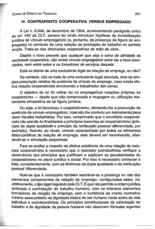 C urso de D ireito do T rabalho 331 
IV. CONTRAPONTO COOPERATIVA VERSUS EMPREGADO 
A Lei n. 8.949, de dezembro de 1994, acrescentando parágrafo único 
ao art. 442 da CLT, parece ter vindo introduzir hipótese de inviabilização 
jurídica de vínculo empregatício (e, portanto, da presença da figura do em­pregado) 
no contexto de uma relação de prestação de trabalho no sentido 
amplo. Trata-se das chamadas cooperativas de mão de obra. 
Dispõe o novo preceito que qualquer que seja o ramo de atividade da 
sociedade cooperativa, não existe vínculo empregatício entre ela e seus asso­ciados, 
nem entre estes e os tomadores de serviços daquela. 
Está-se diante de uma exciudente legal da relação de emprego, ou não? 
Na verdade, não se trata de uma exciudente legal absoluta, mas de sim­ples 
presunção relativa de ausência de vínculo de emprego, caso exista efe­tiva 
relação cooperativista envolvendo o trabalhador lato sensu. 
O objetivo da lei foi retirar do rol empregatício relações próprias às 
cooperativas — desde que não comprovada a roupagem ou utilização me­ramente 
simulatória de tal figura jurídica. 
Ou seja: a lei favoreceu o cooperativismo, ofertando-lhe a presunção de 
ausência de vínculo empregatício; mas não lhe conferiu um instrumental para 
obrar fraudes trabalhistas. Por isso, comprovado que o envoltório cooperati­vista 
não atende às finalidades e princípios inerentes ao cooperativismo (prin­cípio 
da dupia qualidade e princípio da retribuição pessoal diferenciada, por 
exemplo), fixando, ao revés, vínculo caracterizado por todos os elementos 
fático-jurídicos da relação de emprego, esta deverá ser reconhecida, afas-tando- 
se a simulação perpetrada. 
Para se avaliar a respeito da efetiva existência de uma relação de natu­reza 
cooperativista é necessário que o operador justrabalhista verifique a 
observância dos princípios que justificam e explicam as peculiaridades do 
cooperativismo no plano jurídico e social. Por isso é necessário conhecer e 
lidar, consistentemente, com as diretrizes da dupla qualidade e da retribuição 
pessoal diferenciada. 
Note-se que é necessário também examinar-se a presença ou não dos 
elementos componentes da relação de emprego: configurados estes, há, 
efetivamente, o tipo legal regulado pela CLT. É que não permite a ordem jurídica 
civilizada a contratação do trabalho humano, com os intensos elementos 
formadores da relação de emprego, sem a incidência do manto normativo 
mínimo assecuratório da dignidade básica do ser humano nesta seara da vida 
individual e socioeconômica. Os princípios constitucionais da valorização do 
trabalho e da dignidade da pessoa humana não absorvem fórmulas regentes 
 