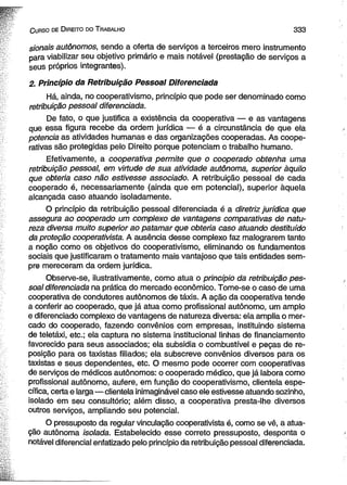 C urso de D ireito do T rabalho 3 3 3 
sionais autônomos, sendo a oferta de serviços a terceiros mero instrumento 
para viabilizar seu objetivo primário e mais notável (prestação de serviços a 
seus próprios integrantes). 
2. Princípio da Retribuição Pessoal Diferenciada 
Há, ainda, no cooperativismo, princípio que pode ser denominado como 
retribuição pessoal diferenciada. 
De fato, o que justifica a existência da cooperativa — e as vantagens 
que essa figura recebe da ordem jurídica — é a circunstância de que ela 
potência as atividades humanas e das organizações cooperadas. As coope­rativas 
são protegidas pelo Direito porque potenciam o trabalho humano. 
Efetivamente, a cooperativa permite que o cooperado obtenha uma 
retribuição pessoal, em virtude de sua atividade autônoma, superior àquilo 
que obteria caso não estivesse associado. A retribuição pessoal de cada 
cooperado é, necessariamente (ainda que em potencial), superior àquela 
alcançada caso atuando isoladamente. 
O princípio da retribuição pessoal diferenciada é a diretriz jurídica que 
assegura ao cooperado um complexo de vantagens comparativas de natu­reza 
diversa muito superior ao patamar que obteria caso atuando destituído 
da proteção cooperativista. A ausência desse complexo faz malograrem tanto 
a noção como os objetivos do cooperativismo, eliminando os fundamentos 
sociais que justificaram o tratamento mais vantajoso que tais entidades sem­pre 
mereceram da ordem jurídica. 
Observe-se, ilustrativamente, como atua o princípio da retribuição pes­soal 
diferenciada na prática do mercado econômico. Tome-se o caso de uma 
cooperativa de condutores autônomos de táxis. A ação da cooperativa tende 
a conferir ao cooperado, que já atua como profissional autônomo, um amplo 
e diferenciado complexo de vantagens de natureza diversa: ela amplia o mer­cado 
do cooperado, fazendo convênios com empresas, instituindo sistema 
de teletáxi, etc.; ela captura no sistema institucional linhas de financiamento 
favorecido para seus associados; ela subsidia o combustível e peças de re­posição 
para os taxistas filiados; ela subscreve convênios diversos para os 
taxistas e seus dependentes, etc. O mesmo pode ocorrer com cooperativas 
de serviços de médicos autônomos: o cooperado médico, que já labora como 
profissional autônomo, aufere, em função do cooperativismo, clientela espe­cífica, 
certa e larga— clientela inimaginável caso ele estivesse atuando sozinho, 
isolado em seu consultório; além disso, a cooperativa presta-lhe diversos 
outros serviços, ampliando seu potencial. 
O pressuposto da regular vinculação cooperativista é, como se vê, a atua­ção 
autônoma isolada. Estabelecido esse correto pressuposto, desponta o 
notável diferencial enfatizado pelo princípio da retribuição pessoal diferenciada. 
 