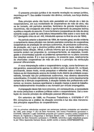 3 3 4 M auricio G odinho D elgado 
O presente princípio jurídico é de recente revelação no campo jurídico, 
reconheça-se(15). Seu caráter inovador não diminui, contudo, sua força diretiva 
própria. 
Este princípio ainda não havia sido percebido em virtude de o fato do 
cooperativismo, em sua modalidade de cooperativas de mão de obra, não 
se ter tornado, até períodos recentes, fenômeno de grande importância e 
recorrência, não ensejando até então o aprofundamento da pesquisa teórica 
e prática a respeito do assunto. O novo fenômeno (cooperativas de mão de obra) 
somente surgiu a partir de certa leitura interpretativa feita sobre o novo texto da 
CLT (parágrafo único do art. 442, introduzido apenas no final do ano de 1994). 
No período anterior a dezembro de 1994, de maneira geral, era tão evidente 
o cumprimento desse princípio nos demais exemplos correntes de cooperativas 
(cooperativas de prestação de serviços autônomos, de produtores autônomos, 
de produção, etc.) que a doutrina jurídica ainda não se havia voltado a uma 
pesquisa nessa direção. Afinal, a ciência informa que as próprias perguntas 
somente podem ser propostas (e, consequentemente, as respostas, investi­gadas 
e encontradas) quando os problemas apresentam-se no plano concreto 
das relações sociais. E é o que se passou, no presente caso, relativamente 
às chamadas cooperativas de mão de obra e o princípio da retribuição 
pessoal diferenciada. 
A nova interpretação sobre o cooperativismo surgiu, como fenômeno so­cial 
genérico, essencialmente apenas no último lustro do século XX, no Brasil, 
provocando, desse modo, novas pesquisas e reflexões sobre o tema. Afinal, 
tratava-se de interpretação acerca de modelo muito distinto de entidade coope­rativista, 
formada não por profissionais autônomos, mas obreiros claramente 
subordinados. O modelo não parecia pretender ajustar-se, como classicamente 
sempre fez a fórmula cooperativista, à atuação isolada dos profissionais autô­nomos; 
ao reverso, buscava açambarcar a atuação maciça e plural de trabalha­dores 
tradicionalmente vinculados a seu tomador por vínculo empregatício. 
A propagação desse fato novo provocou, em consequência, a necessidade 
de novas pesquisas e análises jurídicas sobre o cooperativismo. Daí a reve­lação 
do recente princípio da retribuição pessoal diferenciada. 
Em setembro de 1996, no Processo Trabalhista n. 01876/95-13 VT/ 
BH, consumou-se a análise da situação concreta à luz dos dois menciona­dos 
princípios específicos do cooperativismo: 
(15) As primeiras referências surgiram em sentenças judiciais prolatadas em setembro 
de 1996, pela antiga 1a JCJ de Belo Horizonte, sob nossa Presidência (processo n. 
01876/95, referente à ação trabalhista proposta por Luciene Lazarino contra Cooperativa 
Mineira de Vigilância e Segurança e Serviços Gerais Ltda. — COOPSEGSERVS — e 
Município de Belo Horizonte e processo n. 01090/96, referente à ação trabalhista propos­ta 
por Vilma Aparecida Camara Souza Jardim contra a mesma COOPSEGSERVS). 
 