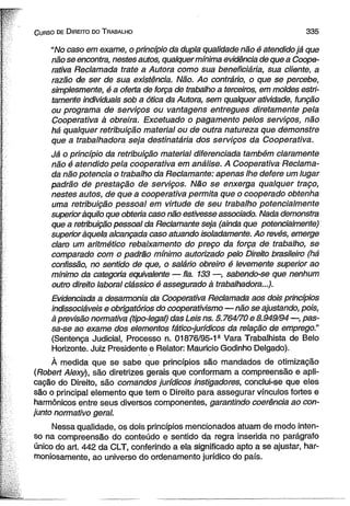 C urso de D ireito do T rabalho 3 3 5 
“No caso em exame, o princípio da dupla qualidade não é atendido já que 
não se encontra, nestes autos, qualquer mínima evidência de que a Coope­rativa 
Reclamada trate a Autora como sua beneficiária, sua cliente, a 
razão de ser de sua existência. Não. Ao contrário, o que se percebe, 
simplesmente, é a oferta de força de trabalho a terceiros, em moldes estri­tamente 
individuais sob a ótica da Autora, sem qualquer atividade, função 
ou programa de serviços ou vantagens entregues diretamente pela 
Cooperativa à obreira. Excetuado o pagamento pelos serviços, não 
há qualquer retribuição material ou de outra natureza que demonstre 
que a trabalhadora seja destinatária dos serviços da Cooperativa. 
Já o princípio da retribuição material diferenciada também claramente 
não é atendido pela cooperativa em análise. A Cooperativa Reclama­da 
não potência o trabalho da Reclamante: apenas lhe defere um lugar 
padrão de prestação de serviços. Não se enxerga qualquer traço, 
nestes autos, de que a cooperativa permita que o cooperado obtenha 
uma retribuição pessoal em virtude de seu trabalho potencialmente 
superior àquilo que obteria caso não estivesse associado. Nada demonstra 
que a retribuição pessoal da Reclamante seja (ainda que potencialmente) 
superior àquela alcançada caso atuando isoladamente. Ao revés, emerge 
claro um aritmético rebaixamento do preço da força de trabalho, se 
comparado com o padrão mínimo autorizado pelo Direito brasileiro (há 
confissão, no sentido de que, o salário obreiro é levemente superior ao 
mínimo da categoria equivalente — fia. 133 —, sabendo-se que nenhum 
outro direito laboral clássico é assegurado à trabalhadora...). 
Evidenciada a desarmonia da Cooperativa Reclamada aos dois princípios 
indissociáveis e obrigatórios do cooperativismo — não se ajustando, pois, 
à previsão normativa (tipo-legal) das Leis ns. 5.764/70 e 8.949/94 —, pas­sa- 
se ao exame dos elementos fático-jurídicos da relação de emprego.” 
(Sentença Judicial, Processo n. 01876/95-1g Vara Trabalhista de Belo 
Horizonte. Juiz Presidente e Relator: Mauricio Godinho Delgado). 
À medida que se sabe que princípios são mandados de otimização 
(Robert Alexy), são diretrizes gerais que conformam a compreensão e apli­cação 
do Direito, são comandos jurídicos instigadores, conclui-se que eles 
são o principal elemento que tem o Direito para assegurar vínculos fortes e 
harmônicos entre seus diversos componentes, garantindo coerência ao con­junto 
normativo geral. 
Nessa qualidade, os dois princípios mencionados atuam de modo inten­so 
na compreensão do conteúdo e sentido da regra inserida no parágrafo 
único do art. 442 da CLT, conferindo a ela significado apto a se ajustar, har­moniosamente, 
ao universo do ordenamento jurídico do país. 
 