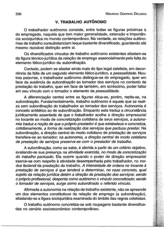3 3 6 M aurício G odinho D elgado 
V. TRABALHO AUTÔNOMO 
O trabalhador autônomo consiste, entre todas as figuras próximas à 
do empregado, naquela que tem maior generalidade, extensão e importân­cia 
soeiojurídica no mundo contemporâneo. Na verdade, as relações autôno­mas 
de trabalho consubstanciam leque bastante diversificado, guardando até 
mesmo razoável distinção entre si. 
Os diversificados vínculos de trabalho autônomo existentes afastam-se 
da figura técnico-jurídica da relação de emprego essencialmente pela falta do 
elemento fático-jurídico da subordinação. 
Contudo, podem se afastar ainda mais do tipo legal celetista, em decor­rência 
da falta de um segundo elemento fático-jurídico, a pessoalidade. Nou­tras 
palavras, o trabalhador autônomo distingue-se do empregado, quer em 
face da ausência da subordinação ao tomador dos serviços no contexto da 
prestação do trabalho, quer em face de também, em acréscimo, poder faltar 
em seu vínculo com o tomador o elemento da pessoalidade. 
A diferenciação central entre as figuras situa-se, porém, repita-se, na 
subordinação. Fundamentalmente, trabalho autônomo é aquele que se reali­za 
sem subordinação do trabalhador ao tomador dos serviços. Autonomia é 
conceito antitético ao de subordinação. Enquanto esta traduz a circunstância 
juridicamente assentada de que o trabalhador acolhe a direção empresarial 
no tocante ao modo de concretização cotidiana de seus serviços, a autono­mia 
traduz a noção de que o próprio prestador é que estabelece e concretiza, 
cotidianamente, a forma de realização dos serviços que pactuou prestar. Na 
subordinação, a direção central do modo cotidiano de prestação de serviços 
transfere-se ao tomador; na autonomia, a direção central do modo cotidiano 
de prestação de serviços preserva-se com o prestador de trabalho. 
A subordinação, como se sabe, é aferida a partir de um critério objetivo, 
avaliando-se sua presença na atividade exercida, no modo de concretização 
do trabalho pactuado. Ela ocorre quando o poder de direção empresarial 
exerce-se com respeito à atividade desempenhada pelo trabalhador, no mo-dus 
faciendi da prestação de trabalho. A intensidade de ordens no tocante à 
prestação de serviços é que tenderá a determinar, no caso concreto, qual 
sujeito da relação jurídica detém a direção da prestação dos serviços: sendo 
o próprio profissional, desponta como autônomo o vínculo concretizado; sendo 
o tomador de serviços, surge como subordinado o referido vínculo. 
Afirmada a autonomia na relação de trabalho existente, não se apreende 
um dos elementos constitutivos da relação de emprego (a subordinação), 
afastando-se a figura sociojurídica examinada do âmbito das regras celetistas. 
O trabalho autônomo concretiza-se sob roupagens bastante diversifica­das 
no cenário socioeconômico contemporâneo. 
 