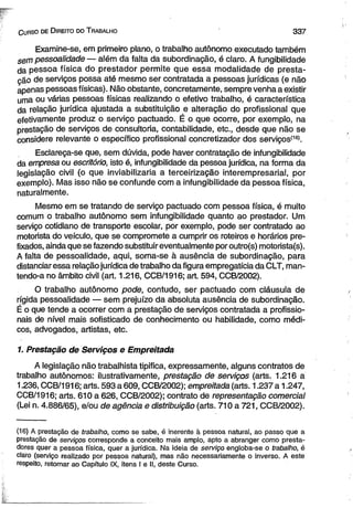 Gubso de D ireito do T rabalho 3 3 7 
Examine-se, em primeiro plano, o trabalho autônomo executado também 
sem pessoalidade — além da falta da subordinação, é claro. A fungibilidade 
da pessoa física do prestador permite que essa modalidade de presta­ção 
de serviços possa até mesmo ser contratada a pessoas jurídicas (e não 
apenas pessoas físicas). Não obstante, concretamente, sempre venha a existir 
uma ou várias pessoas físicas realizando o efetivo trabalho, é característica 
da relação jurídica ajustada a substituição e alteração do profissional que 
efetivamente produz o serviço pactuado. É o que ocorre, por exemplo, na 
prestação de serviços de consultoria, contabilidade, etc., desde que não se 
considere relevante o específico profissional concretizador dos serviços(16). 
Esclareça-se que, sem dúvida, pode haver contratação de infungibilidade 
da empresa ou escritório, isto é, infungibilidade da pessoa jurídica, na forma da 
legislação civil (o que inviabilizaria a terceirização interempresarial, por 
exemplo). Mas isso não se confunde com a infungibilidade da pessoa física, 
naturalmente. 
Mesmo em se tratando de serviço pactuado com pessoa física, é muito 
comum o trabalho autônomo sem infungibilidade quanto ao prestador. Um 
serviço cotidiano de transporte escolar, por exemplo, pode ser contratado ao 
motorista do veículo, que se compromete a cumprir os roteiros e horários pre­fixados, 
ainda que se fazendo substituir eventualmente por outro(s) motorista(s). 
A falta de pessoalidade, aqui, soma-se à ausência de subordinação, para 
distanciar essa relação jurídica de trabalho da figura empregatícia da CLT, man­tendo- 
a no âmbito civil (art. 1.216, CCB/1916; art. 594, CCB/2002). 
O trabalho autônomo pode, contudo, ser pactuado com cláusula de 
rígida pessoalidade — sem prejuízo da absoluta ausência de subordinação. 
É o que tende a ocorrer com a prestação de serviços contratada a profissio­nais 
de nível mais sofisticado de conhecimento ou habilidade, como médi­cos, 
advogados, artistas, etc. 
1. Prestação de Serviços e Empreitada 
A legislação não trabalhista tipifica, expressamente, alguns contratos de 
trabalho autônomos: ilustrativamente, prestação de serviços (arts. 1.216 a 
1.236, CCB/1916; arts. 593 a 609, CCB/2002); empreitada (arts. 1.237 a 1.247, 
CCB/1916; arts. 610 a 626, CCB/2002); contrato de representação comercial 
(Lei n. 4.886/65), e/ou de agência e distribuição (arts. 710 a 721, CCB/2002). 
(16) A prestação de trabalho, como se sabe, é inerente à pessoa natural, ao passo que a 
prestação de serviços corresponde a conceito mais amplo, apto a abranger como presta­dores 
quer a pessoa física, quer a jurídica. Na ideia de serviço engloba-se o trabalho, é 
claro (serviço realizado por pessoa natural), mas não necessariamente o inverso. A este 
respeito, retomar ao Capítulo IX, itens I e II, deste Curso. 
 