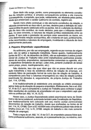 . .C u r s o de D ireito do T rabalho 3 3 9 
Esse dado não surge, porém, como pressuposto ou elemento constitu­tivo 
da relação jurídica: é simples consequência jurídica a ela inerente 
(consequência, a propósito, que pode, validamente, ser afastada pelas partes, 
ainda que preservado o caráter autônomo do contrato, registre-se). 
Sendo mero efeito contratual, e não elemento constitutivo da relação, a 
cláusula concernente ao risco não é, por isso, decisiva para a definição da natu­reza 
jurídica do pacto celebrado entre as partes. Isto é: a aferição da distribui­ção 
do risco não contribui, de modo decisivo, para que o intérprete identifi­que, 
no caso concreto, a natureza da relação jurídica estabelecida entre as 
partes. É que pode o prestador de serviços estar assumjndo os riscos, em 
uma determinada relação sociojurídica, até o instante em que, juridicamente, 
é-lhe reconhecida a natureza de empregado, invalidando a cláusula de risco 
anteriormente pactuada. 
3. Pequena Empreitada: especificidade 
Ao autônomo, por não ser empregado, regendo-se por normas de origem 
civil, não se aplica a legislação trabalhista. Nesse quadro, tradicionalmente 
(antes da EC n. 45, de dezembro de 2004), não se submetiam à esfera jurisdi-cional 
da Justiça do Trabalho lides entre trabalhadores autônomos (presta­dores 
de serviços, empreiteiros, representantes comerciais ou agentes, etc.) 
e respectivos tomadores de serviço. Lides civis, portanto (cuidando de temas 
como preço, prazo, inadimpiemento, etc.). 
Não obstante, isso não quer dizer que não se possa discutir em uma 
ação trabalhista a tese da existência efetiva de relação de emprego, em 
contexto fático de pactuação formal de outro tipo de relação de trabalho. A 
competência para fixar a natureza empregatícia (ou não) da relação jurídica 
examinada há décadas é, seguramente, da própria Justiça do Trabalho 
(art. 114, CF/88). 
A lei tradicionalmente já estabelecia uma exceção ao critério processual 
acima: trata-se da situação do pequeno empreiteiro. Efetivamente, fixa o art. 652, 
“a”, III da CLT, que é competente a Justiça do Trabalho para conhecer e julgar 
lides resultantes de contratos de empreitadas em que o empreiteiro seja ope­rário 
ou artífice (art. 652, “a”, III, CLT). 
Nesse caso, a Justiça Especializada estará examinando tema de Direito 
Civil e não tema juslaboral, autorizada também pela Constituição da República, 
que tradicionalmente tem colocado sob seu manto outras controvérsias 
decorrentes da relação de trabalho, desde que prefixadas na forma da lei 
(art. 114, IX, CF/88). Com a EC 45/2004 esta competência judicial mais ainda se 
ampliou (novo art. 114,1 e IV, CF/88: relação de trabalho e não mais somente 
relação de emprego). 
Trata a regra do art. 652, “a”, III da CLT, do empreiteiro pessoa física que, 
como profissional autônomo, executa, só e pessoalmente (ou, no máximo, com 
 
