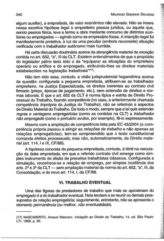 3 4 0 M auricio G o dinho D elgado 
algum auxiliar), a empreitada, de valor econômico não elevado. Não se insere 
nessa excetiva hipótese legal o empreiteiro pessoa jurídica, ou aquele que, 
sendo pessoa física, leve a termo a obra mediante concurso de distintos auxi-liares 
ou empregados — agindo como se empresário fosse. A intenção legal foi 
manifestamente protetiva, à luz de uma peculiar (embora recorrente) situação 
verificada com o trabalhador autônomo mais humilde. 
Há certa discussão doutrinária acerca da abrangência material da exceção 
contida no art. 652, “a”, III da CLT. Existem entendimentos de que o propósito 
do legislador pátrio teria sido o de “equiparar as situações do empreiteiro 
operário ou artífice e do empregado, atribuindo-lhes os direitos materiais 
estabelecidos na legislação trabalhista”'171. 
Não tem sido essa, contudo, a visão jurisprudencial hegemônica acerca 
da questão: configurada a pequena empreitada, atribuem-se ao trabalhador 
empreiteiro, na Justiça Especializada, os direitos inerentes ao contrato civil 
firmado (preço, épocas de pagamento, etc.), sem extensão de direitos e nor­mas 
laborais. É que o art. 652 da CLT é norma típica e estrita de Direito Pro­cessual 
do Trabalho, fixando competência (no caso, a anteriormente chamada 
competência imprópria da Justiça do Trabalho), não se referindo a aspectos 
de Direito Material do Trabalho. De todo ó modo, sempre que a lei quis estender 
regras e vantagens empregatícias (como as contidas na CLT) a trabalhador 
não empregado (como o portuário avulso, por exemplo), fê-io expressamente. 
Mesmo com a ampliação de competência feita pela EC 45/2004 (a com­petência 
própria passou a atingir as relações de trabalho e não apenas as 
relações empregatícias), tem-se compreendido que o texto constitucional 
comanda efeitos processuais, mas não, automaticamente, de Direito mate­rial 
(art. 114,1 e IX, CF/88). 
A hipótese concreta da pequena empreitada, contudo, é fértil na veicula-ção 
da falsa empreitada, em que o referido contrato civil emerge como sim­ples 
instrumento de elisão de preceitos trabalhistas clássicos. Configurada a 
simulação, reconhece-se a relação de emprego, por simples incidência dos 
arts. 2- e 3S da CLT — sem ampliação material da norma do art. 652, “a”, III, da 
Consolidação, e do novo art. 114,1, da CF/88. 
VI. TRABALHO EVENTUAL 
Uma das figuras de prestadores de trabalho que mais se aproximam do 
empregado é a do trabalhador eventual. Nela tendem a se reunir os demais pres­supostos 
da relação empregatícia; seguramente, entretanto, não se apresenta o 
elemento permanência (ou melhor, não eventualidade). 
(17) NASCIMENTO, Amauri Mascaro. Iniciação ao Direito do Trabalho, 14. ed. São Paulo: 
LTr, 1989. p. 96. 
 