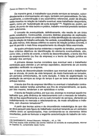 C urso de D ireito do T rabalho 341 
De maneira geral, é trabalhador que presta serviços ao tomador, subor-dinadamente 
e onerosamente; em regra, também com pessoalidade. De fato, 
usualmente, a subordinação e seu assimétrico referencial, poder de direção, 
estão insertos na relação de trabalho eventual: esse trabalhador despontaria, 
assim, como um “subordinado de curta duração” m . Registre-se, porém, ser 
viável, do ponto de vista teórico e prático, trabalho eventual prestado também 
com autonomia. 
O conceito de eventualidade, definitivamente, não resulta de um único 
ponto constitutivo. Controvertido, encontra distintas propostas de explicação, 
todas buscando firmar um critério básico à nítida identificação da natureza even­tual 
da relação de trabalho enfocada. Na verdade, a possibilidade de aglutinação 
de, pelo menos, dois desses critérios no exame da relação jurídica concreta, é 
que irá permitir o mais firme enquadramento da situação fática examinada. 
As quatro principais teorias existentes a respeito da temática, procurando 
fixar critérios objetivos de identificação do elemento eventualidade, são, 
como visto, a teoria do evento, a teoria da descontinuidade, a teoria dos fins 
do empreendimento (ou fins da empresa) e a teoria da fixação jurídica ao 
tomador dos serviços. 
A primeira dessas teorias considera que eventuai será o trabalhador 
contratado para atender a um serviço esporádico, decorrente de um evento 
episódico verificado na empresa. 
A teoria da descontinuidade considera que eventual será o trabalhador 
que se vincula, do ponto de vista temporal, de modo fracionado ao tomador, 
em períodos entrecortados, de curta duração. A ideia de segmentação na 
prestação de serviços ao longo do tempo é que se torna relevante para tal 
enfoque teórico. 
A teoria dos fins da empresa identifica no eventual o trabalhador contra­tado 
para realizar tarefas estranhas aos fins do empreendimento, as quais, 
por isso mesmo, tenderiam a ser episódicas e curtas. 
A teoria da fixação jurídica, por sua vez, enxerga no eventual aquele tra­balhador 
que, pela dinâmica de relacionamento com o mercado de trabalho, 
não se fixa especificamente a um ou outro tomador de serviços, ofertando-se 
indistintamente no mercado e relacionando-se, de modo simultâneo e indis­tinto, 
com diversos tomadores(19). 
A partir das teorias acima e da circunstância metodológica de que não 
se deve perquirir pela figura do trabalhador eventual tomando-se um exclusivo 
critério entre os apresentados, mas combinando-se os elementos deles 
resultantes, pode-se formular a seguinte caracterização do trabalho de natu­( 
18) NASCIMENTO, Amauri Mascaro. Iniciação..., cit., p. 106. 
(19) Para exame mais analítico das teorias relativas ao conceito de eventualidade, retornar 
ao Capítulo IX, componente deste Curso. 
 