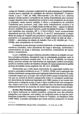 3 4 4 M auricio G od in ho D elgado 
Justiça do Trabalho o processo e julgamento de ação proposta por trabalhadores 
avulsos para a obtenção de vantagem de natureza trabalhista(21). Posterior­mente, 
a Lei n. 7.494, de 1986, reformulando o art. 643 da CLT, eliminou 
qualquer dúvida quanto à competência da Justiça Especializada para conhecer 
e julgar dissídios entre trabalhadores avulsos e seus tomadores de serviços. 
A propósito, nesta mesma tradição, é óbvia a competência do Judiciário 
Trabalhista para conhecer, hoje, lides entre trabalhadores avulsos e os 
operadores portuários ou o Órgão Gestor de Mão de Obra—apesar do silêncio 
da Lei n. 8.630/93. De qualquer maneira, a partir da Medida Provisória n. 1.952/99, 
com reedições (por exemplo, MP n. 2.164-41/2001), foram acrescentados 
dispositivos aos arts. 643 (§ 3S) e 652 (a. V) da CLT, esclarecendo a compe­tência 
da Justiça do Trabalho para processar e julgar ações entre trabalhadores 
portuários e os operadores portuários ou o Órgão Gestor de Mão de Obra — 
OGMO — decorrentes da relação de trabalho. Com a EC 45/2004 (art. 114, I, 
CF/88), esta competência se confirmou. 
A categoria avulsa abrange, fundamentalmente, os trabalhadores da orla 
marítima e portuária, como operadores de carga e descarga, conferentes e 
conservadores de carga e descarga, arrumadores, ensacadores de merca­dorias 
e amarradores. 
A Lei n. 8.630/93 revogou inúmeros preceitos relativos ao trabalho em por­tos 
e serviços portuários, abrangendo quer os empregados portuários, quer os 
trabalhadores portuários avulsos (arts. 75 e 76, Lei n. 8.630/93). Ao mesmo 
tempo, procurou remeter aos instrumentos de negociação coletiva (convenção, 
acordo ou contrato coletivo de trabalho) a fixação de regras jusiaborais de gestão 
da força de trabalho nesse segmento (art. 22, Lei n. 8.630/93). 
Obviamente que a falta desse instrumento de negociação coletiva pro­duzirá 
a automática incidência do art. 7-, XXXIV, CF/88, com a aplicação dos 
direitos trabalhistas assegurados pela legislação heterônoma federal. Ou seja, 
o preceito magno que, ao surgir, não cumpriu efetivo papel sociojurídico (uma 
vez que os avulsos já tinham asseguradas todas as vantagens jusiaborais, 
em decorrência da tradicional legislação pré-1988), passou a ter crucial rele­vância 
para a categoria avulsa: é que a regra constitucional veio assegurar- 
-Ihe, mesmo com a Lei n. 8.630/93, um patamar claro de direitos trabalhistas, 
independentemente da presença de textos legais expressos nessa direção. 
Avulso Não Portuário: caracterização — O trabalhador avulso portuá­rio 
é figura tradicional na história brasileira, compondo uma das primeiras 
categorias a se organizar, com solidez, em sindicatos ainda na fase de mani­festações 
incipientes e esparsas do Direito do Trabalho, na República Velha 
(1889-1930). A posição estratégica que esses obreiros ocupavam no mundo 
(21) Cit. in RUSSOMANO, Mozart Victor. Comentários.... V. II, ob. cit., p. 732. 
 