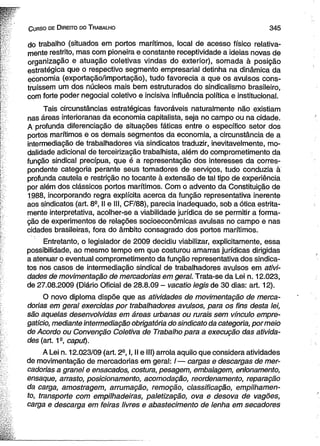 C urso de D ireito do T rabalho 3 4 5 
do trabalho (situados em portos marítimos, local de acesso físico relativa­mente 
restrito, mas com pioneira e constante receptividade a ideias novas de 
organização e atuação coletivas vindas do exterior), somada à posição 
estratégica que o respectivo segmento empresarial detinha na dinâmica da 
economia (exportação/importação), tudo favorecia a que os avulsos cons­truíssem 
um dos núcleos mais bem estruturados do sindicalismo brasileiro, 
com forte poder negocial coletivo e incisiva influência política e institucional. 
Tais circunstâncias estratégicas favoráveis naturalmente não existiam 
nas áreas interioranas da economia capitalista, seja no campo ou na cidade. 
A profunda diferenciação de situações fáticas entre o específico setor dos 
portos marítimos e os demais segmentos da economia, a circunstância de a 
intermediação de trabalhadores via sindicatos traduzir, inevitavelmente, mo­dalidade 
adicional de terceirização trabalhista, além do comprometimento da 
função sindical precípua, que é a representação dos interesses da corres­pondente 
categoria perante seus tomadores de serviços, tudo conduzia à 
profunda cautela e restrição no tocante à extensão de tal tipo de experiência 
por além dos clássicos portos marítimos. Com o advento da Constituição de 
1988, incorporando regra explícita acerca da função representativa inerente 
aos sindicatos (art. 8a, II e III, CF/88), parecia inadequado, sob a ótica estrita­mente 
interpretativa, acolher-se a viabilidade jurídica de se permitir a forma­ção 
de experimentos de relações socioeconômicas avulsas no campo e nas 
cidades brasileiras, fora do âmbito consagrado dos portos marítimos. 
Entretanto, o legislador de 2009 decidiu viabilizar, explicitamente, essa 
possibilidade, ao mesmo tempo em que costurou amarras jurídicas dirigidas 
a atenuar o eventual comprometimento da função representativa dos sindica­tos 
nos casos de intermediação sindical de trabalhadores avulsos em ativi­dades 
de movimentação de mercadorias em geral. Trata-se da Lei n. 12.023, 
de 27.08.2009 (Diário Oficial de 28.8.09 - vacatio legis de 30 dias: art. 12). 
O novo diploma dispõe que as atividades de movimentação de merca­dorias 
em geral exercidas por trabalhadores avulsos, para os fins desta lei, 
são aquelas desenvolvidas em áreas urbanas ou rurais sem vínculo empre­gatício, 
mediante intermediação obrigatória do sindicato da categoria, por meio 
de Acordo ou Convenção Coletiva de Trabalho para a execução das ativida­des 
(art. 1a, caput). 
A Lei n. 12.023/09 (art. 2a, I, II e III) arrola aquilo que considera atividades 
de movimentação de mercadorias em geral: /— cargas e descargas de mer­cadorias 
a granel e ensacados, costura, pesagem, embalagem, enlonamento, 
ensaque, arrasto, posicionamento, acomodação, reordenamento, reparação 
da carga, amostragem, arrumação, remoção, classificação, empilhamen-to, 
transporte com empilhadeiras, paletização, ova e desova de vagões, 
carga e descarga em feiras livres e abastecimento de lenha em secadores 
 