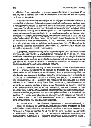 3 4 6 M aurício G odinho D elgado 
e caldeiras; II — operações de equipamentos de carga e descarga; III — 
pré-limpeza e limpeza em locais necessários à viabilidade das operações 
ou à sua continuidade. 
Estabelece o novo diploma (caput do art. 4a) que o sindicato elaborará a 
escala de trabalho e as folhas de pagamento dos trabalhadores avulsos, com 
a indicação do tomador do serviço e dos trabalhadores que participaram da 
operação. Completa a lei que o sindicato deverá prestar, com relação a estes 
trabalhadores, as seguintes informações: / — os respectivos números de 
registros ou cadastro no sindicato; II — o serviço prestado e os turnos traba­lhados; 
III — as remunerações pagas, devidas ou 